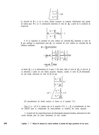 430
La elección de TI y y no es única. (Puede escogerse un conjunto infinitamente más grande
de valores para TI y y.) A continuación determine el valor de K, a partir de la condición de
magnitud:
1
s1 + -
Tl
Kc-
s1 + JL
G(q) = 1
Tl
4. Si se especifica la constante de error estático de velocidad K,, determine el valor de
/? que satisfaga el requerimiento para KV. La constante de error estático de velocidad KV se
obtiene mediante
KV = lí~í~ sG,(s)G(s)
’ 1 1
S+- S+l

Tl
= límsKc -
T2
~ G(s)
s+O
 TII ;+B’T;,
S+Y
= lhy sK, $f G(s)
en donde K, y y se determinaron en el paso 3. Por tanto, dado el valor de KV, el valor de B
se determina a partir de esta última ecuación. Después, usando el valor de p determinado
de este modo, seleccione un valor de T2 tal que
1
s1 + -
T2
1 + 3
s1 +plr2
1
s1 + -
-5” < T2
L
1
< 0”
s1 +pT,
(El procedimiento de diseño anterior se ilustra en el ejemplo 7-3.)
Caso 2. y = B. Si se requiere que en la ecuación (7-5) y = p, el procedimiento de dise-
ño anterior para el compensador de atraso-adelanto se modifica del modo siguiente:
1. A partir de las especificaciones de desempeño proporcionadas, determine la ubi-
cación deseada para los polos dominantes en lazo cerrado.
Capítulo 7 / Diseño de sistemas de control mediante el método del lugar geométrico de las raíces
 