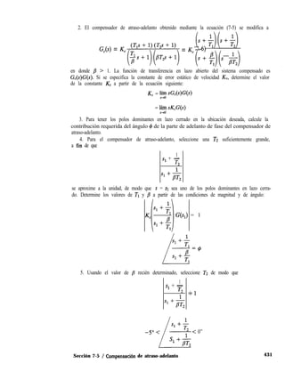 2. El compensador de atraso-adelanto obtenido mediante la ecuación (7-5) se modifica a
(s+$)(s+$)(7-6)
Gc(s) = Kc(;;:ly[;2s++1:, = Kc(s + g(s ;,T,)
en donde p > 1. La función de transferencia en lazo abierto del sistema compensado es
G,(s)G(s). Si se especifica la constante de error estático de velocidad KV, determine el valor
de la constante K, a partir de la ecuación siguiente:
K, = F; sG,(s)G(s)
= lhh sK,G(s)
3. Para tener los polos dominantes en lazo cerrado en la ubicación deseada, calcule la
contribución requerida del ángulo 4 de la parte de adelanto de fase del compensador de
atraso-adelanto.
4. Para el compensador de atraso-adelanto, seleccione una TZ suficientemente grande,
a fin de que
1
Sl + -
7-2
s1+&
se aproxime a la unidad, de modo que s = s1 sea uno de los polos dominantes en lazo cerra-
do. Determine los valores de TI y /3 a partir de las condiciones de magnitud y de ángulo:
G(s,) = 1
5. Usando el valor de p recién determinado, seleccione TZ de modo que
1
Sl + -
T2 +1
s1+&
1
Sl + -
-5”< T2
L1
< 0”
s1 +aT,
431Sección 7-5 / Compensach de atraso-adelanto
 