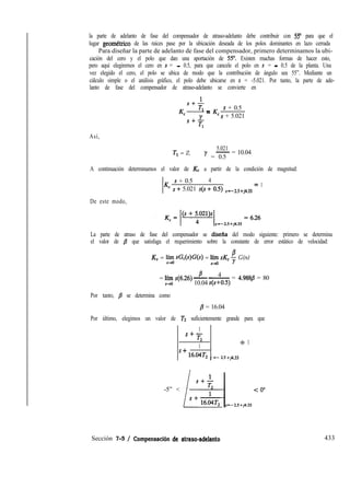 la parte de adelanto de fase del compensador de atraso-adelanto debe contribuir con 55” para que el
lugar geomkrico de las raíces pase por la ubicación deseada de los polos dominantes en lazo cerrada
Para diseñar la parte de adelanto de fase del compensador, primero determinamos la ubi-
cación del cero y el polo que dan una aportación de 5.5”. Existen muchas formas de hacer esto,
pero aquí elegiremos el cero en s = - 0.5, para que cancele el polo en s = - 0.5 de la planta. Una
vez elegido el cero, el polo se ubica de modo que la contribución de ángulo sea 55”. Mediante un
cálculo simple o el análisis gráfico, el polo debe ubicarse en s = -5.021. Por tanto, la parte de ade-
lanto de fase del compensador de atraso-adelanto se convierte en
1
s+-
K,- -Tl - K s + 0.5
S4
‘s + 5.021
Tl
Así,
T, = 2,
5.021
- = 10.04
y = 0.5
A continuación determinamos el valor de Kc a partir de la condición de magnitud:
s + 0.5 4
Kc S + 5.021 S(S + 0.5) s=-2,5+j4,33 =
1
De este modo,
La parte de atraso de fase del compensador se disefía del modo siguiente: primero se determina
el valor de /3 que satisfaga el requerimiento sobre la constante de error estático de velocidad:
KV = ‘Is sG,(s)G(s) = 5 sK, ; G(s)
= ;$ ~(6.26)
B 4-~ = 4.9888 = 80
10.04 s(s+O.5)
Por tanto, p se determina como
j3 = 16.04
Por último, elegimos un valor de TZ suficientemente grande para que
1
s+-
T2
1
+ 1
’ ’ 16.04T2 s =- 2.5 +j4.33
-5” < < 0”
Sección 7-5 / Compensaci6n de atraso-adelanto 433
 