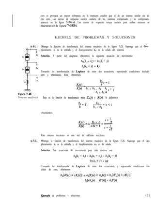 cero es provocar un mayor sobrepaso en la respuesta escalón que el de un sistema similar sin di-
cho cero. Las curvas de respuesta escalón unitario de los sistemas compensado y no compensado
aparecen en la figura 7-24(a). Las curvas de respuesta rampa unitaria para ambos sistemas se
muestran en la figura 7-24(b).
EJEMPLO DE PROBLEMAS Y SOLUCIONES
A-I-I. Obtenga la función de transferencia del sistema mecánico de la figura 7-25. Suponga que el des-
plazamiento xi es la entrada y el desplazamiento x0 es la salida del sistema.
62
h
Solución. A partir del diagrama obtenemos la siguiente ecuación de movimiento:
b2(ki - i,) = b,(i, - j)
b,(i, - y) = ky
Tomando las transformadas de Laplace de estas dos ecuaciones, suponiendo condiciones iniciales
cero y eliminando Y(s), obtenemos
b2-YAs) =
xits) 4 + b, b, b, s + 1- -
Figura 7-25
b, + b, k
Sistema mecánico. Ésta es la función de transferencia entre X&) y X(s). Si definimos
A-7-2.
LT b
k ’
--“-=a<l
b, + b2
obtenemos
1
KA4 - a ~ = -Ts + 1
S+-
T
xi(s) aTs + 1 1
s+-
aT
Este sistema mecánico es una red de adelanto mecánica.
Obtenga la función de transferencia del sistema mecánico de la figura 7-26. Suponga que el des-
plazamiento Xi es la entrada y el desplazamiento x0 es la salida.
Solución. Las ecuaciones de movimiento para este sistema son
b2(ii - XJ + k2(xi - xo) = b,(i,, - y)
b,(i, - j) = ky
Tomando las transformadas de Laplace de estas dos ecuaciones, y suponiendo condiciones ini-
ciales de cero, obtenemos
bJS;Yi(S) - sXo(s)I + kAxi - Xo(s)I = b,[sXo(s) - SY(
b,[sX,(s) - sY( = k,Y(s)
Ejemplo de problemas y soluciones 439
 