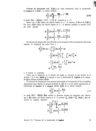 Teorema de integración real. Sif(t) es de orden exponencial, existe la transformada
de Laplace de J f(t)& y se obtiene mediante
CJ
l 1At) dt = F(s) + f-‘(o)- -s S
G-f9
en donde F(s) = %lf(t)] y f-l(O) = J f(t) dt, evaluados en t = 0.
Observe que si f(t) implica una función impulso en t = 0, entonces f-l(O+) # f-‘(O-).
Por tanto, sif(t) implica una función impulso en t = 0, debemos modificar la ecuación (2-8)
del modo siguieqte:
El teorema de integración real ofrecido en la ecuación (2-8) se demuestra del modo
siguiente. La integración por partes lleva a
./
Z[@) dt] = $ [/At) dt]Pdt
= [f(t)dt]f 1; - [f(t)sdt
_ f-w II;(s)
s S
y el teorema se comprueba.
Vemos que la integración en el dominio del tiempo se convierte en una división en el
dominio s. Si el valor iniCia1 de la integral es cero, la transformada de Laplace de la integral
de f(t) se obtiene mediante F(s)/s.
El teorema de integración real anterior presentado en la ecuación (2-8) se modifica
ligeramente para obtener la integral definida de f(t). Si f(t) es de orden exponencial, la
transformada de Laplace de la integfal definida $f(t) dt se obtiene mediante
(2-9)
en donde F(s) = Celf(t)]. hsto tambitn se denomina teorema de integración real. Observe
que si f(t) implica una función impulso en t = 0, entonces Ji+ f(t)dt # Ji- flt)dt, y debe ob-
servarse la siguiente distinción:
[f 1'f(t)dt=i!+lo+
Sección 24 / Teoremas de la transformada de Laplace 31
 