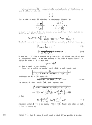 452 Capítulo 7 / Diseño de sistemas de control mediante el método del lugar geométrico de las raíces
Ahora seleccionamos Tl = 1 para que s + (l/Tt) cancele el término (S + 1) de la planta. La
parte de adelanto se vuelve así,
Para la parte de atraso del compensador de atraso-adelanto necesitamos que
1 1
s1 + -
T2 ‘1
s1 + -
T
-----y--Y -5” <
L
--y<O”
s1 +E s1 +E
en donde s = sr sea uno de los polos dominantes en lazo cerrado. Paras = SI, la función de trans-
ferencia en lazo abierto se convierte en
1 1
Sl(S1 + l)(sr + 5) = Kc (Sr + B)Sl(Sl + 5)
Considerando que en s = st se satisfacen las condiciones de magnitud y de ángulo, tenemos que
Kc
1
Sl(Sl + B)(Sl + 5) = l
(7-8)
en donde k = 0, 1,2,. . . En las ecuaciones (7-8) y (7-9), B y sr son incógnitas. Dado que el factor
de amortiguamiento relativo 5 de los polos dominantes en lazo cerrado se especifica como 0.5, el
polo en lazo cerrado s = st se escribe como
s,=-x+jflx
en donde x todavía no está determinada.
Observe que la condición de magnitud, ecuación (7-8), se puede reescribir como
Kc
(-x + jflx)(-x+ B + jflx)(-x+ 5 + jflx) = ’
Considerando que K, = 250, tenemos que
xX@ - x)’ + 32 v(5 - x)~ + 3x* = 125
La condición de ángulo, ecuación (7-9), puede reescribirse como
l
1
Kc (-x + jflx)(-x+ p + jflx)(-x+ 5 + jfix)
(7-10)
o bien
tan-‘($) + tan-l(s) = 600 (7-11)
Necesitamos despejar /? y x en las ecuaciones (7-10) y (7-11). Mediante varios cálculos de prueba
y error, se encuentra que
 
