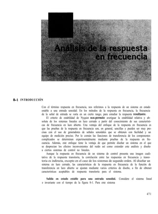 S-l INTRODUCCIÓN
Con el término respuesta en frecuencia, nos referimos a la respuesta de un sistema en estado
estable a una entrada senoidal. En los métodos de la respuesta en frecuencia, la frecuencia
de la señal de entrada se varía en un cierto rango, para estudiar la respuesta resultpnte.
El criterio de estabilidad de Nyquist nos+ermite averiguar la estabilidad relativa y ab-
soluta de los sistemas lineales en lazo cerrado a partir del conocimiento de sus característi-
cas de frecuencia en lazo abierto. Una ventaja del enfoque de la respuesta en frecuencia es
que las pruebas de la respuesta en frecuencia son, en general, sencillas y pueden ser muy pre-
cisas con el uso de generadores de señales senoidales que se obtienen con facilidad y un
equipo de medición preciso. Por lo común las funciones de transferencia de los componentes
complicados se determinan experimentalmente mediante pruebas de la respuesta en fre-
cuencia. Además, este enfoque tiene la ventaja de que permite diseñar un sistema en el que
se desprecian los efectos inconvenientes del ruido así como extender este análisis y diseño
a ciertos sistemas de control no lineales.
Aunque la respuesta en frecuencia de un sistema de control presenta una imagen cuali-
tativa de la respuesta transitoria, la correlación entre las respuestas en frecuencia y transi-
toria es indirecta, excepto en el caso de los sistemas de segundo orden. Al diseñar un
sistema en lazo cerrado, las características de la respuesta en frecuencia de la función de
transferencia en lazo abierto se ajustan mediante varios criterios de diseño, a fin de obtener
características aceptables de respuesta transitoria para el sistema.
Salida en estado estable para una entrada senoidal. Considere el sistema lineal
e invariante con el tiempo de la figura 8-1. Para este sistema
471
 