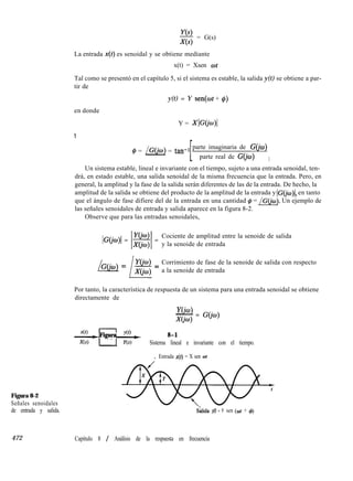 g = G(s)
Figura 8-2
Señales senoidales
de entrada y salida.
La entrada x(t) es senoidal y se obtiene mediante
x(t) = Xsen ot
Tal como se presentó en el capítulo 5, si el sistema es estable, la salida y(t) se obtiene a par-
tir de
en donde
y(t) = Y sen(ot + f$)
Y = XIGO’w)(
Y
@ = /G(@) = tan-
1 parte imaginaria de G&u)
parte real de G(io) 1
Un sistema estable, lineal e invariante con el tiempo, sujeto a una entrada senoidal, ten-
drá, en estado estable, una salida senoidal de la misma frecuencia que la entrada. Pero, en
general, la amplitud y la fase de la salida serán diferentes de las de la entrada. De hecho, la
amplitud de la salida se obtiene del producto de la amplitud de la entrada y IC(& en tanto
que el ángulo de fase difiere del de la entrada en una cantidad @ = /G(iw). Un ejemplo de
las señales senoidales de entrada y salida aparece en la figura 8-2.
Observe que para las entradas senoidales,
IG@o)l = lzi =
Cociente de amplitud entre la senoide de salida
y la senoide de entrada
/G(io) = 1”= Corrimiento de fase de la senoide de salida con respecto
a la senoide de entrada
Por tanto, la característica de respuesta de un sistema para una entrada senoidal se obtiene
directamente de
YO’W)- = GO’w)
Xciw>
+++++figura 8-1
Sistema lineal e invariante con el tiempo.
, Entrada x(t) = X sen ot
S’hida y(t) = Y sen (cot + 4)
472 Capítulo 8 / Análisis de la respuesta en frecuencia
 