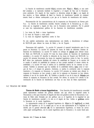 La función de transferencia senoidal G(jw), cociente entre Yo’w) y X(io), es una canti-
dad compleja y se representa mediante la magnitud y el ángulo de fase con la frecuencia
como parámetro. (Un ángulo de fase negativo se denomina atraso de fase y un ángulo de
fase positivo se llama adelanto de fase.) La función de transferencia senoidal de cualquier
sistema lineal se obtiene sustituyendo s por iw en la función de transferencia del sistema.
Presentación de las características de la respuesta en frecuencia en forma grá-
fica. La función de transferencia senoidal, función compleja de la frecuencia w, se carac-
teriza por su magnitud y ángulo de fase, con la frecuencia como parámetro. Por lo general
se usan tres representaciones gráficas de las funciones de transferencia senoidales:
1. Las trazas de Bode o trazas logarítmicas
2. La traza de Nyquist o traza polar
3. La traza de magnitud logarítmica contra la fase
En este capítulo analizaremos estas representaciones con detalle, y discutiremos el enfoque
de MATLAB para obtener las trazas de Bode y las de Nyquist.
Panorama del capítulo. La sección 8-1 presentó el material introductorio para la res-
puesta en frecuencia. La sección 8-2 presenta las trazas de Bode de diferentes sistemas de
funciones de transferencia. La sección 8-3 analiza un enfoque de c&ulo para obtener trazas
de Bode con MATLAB, la sección 8-4 trata las trazas polares de funciones de transferencia
senoidales y la sección 8-5 describe la obtención de las trazas de Nyquist con MATLAB. La
sección 8-6 presenta brevemente las trazas de magnitud logarítmica contra la fase. La sección
8-7 ofrece una explicación detallada del criterio de estabilidad de Nyquist, en la sección 8-8
se estudia el análisis de estabilidad de sistemas en lazo cerrado mediante el mismo criterio de
estabilidad y la sección 8-9 trata el análisis de la estabilidad relativa de los sistemas en lazo
cerrado. También se presentan aquí las medidas de la estabilidad relativa, tales como el mar-
gen de fase y el margen de ganancia. Asimismo, se analiza la correlación entre la respuesta
transitoria y la respuesta en frecuencia. La sección 8-10 presenta un método para obtener la
respuesta en frecuencia en lazo cerrado a partir de la respuesta en frecuencia en lazo abierto,
mediante el uso de los círculos M y N. También se describe el uso de la traza de Nichols para
obtener la respuesta en frecuencia en lazo cerrado. Por último, la sección 8-11 aborda la de-
terminación de la función de transferencia con base en una traza de Bode experimental.
8-2 TRAZAS DE BODE
Trazas de Bode o trazas logarítmicas. Una función de transferencia senoidal
puede representarse mediante dos gráficas distintas: una que ofrece la magnitud contra la
frecuencia y otra que muestra el ángulo de fase (en grados) contra la frecuencia. Las
trazas de Bode están formadas por dos gráficas: una es el logaritmo de la magnitud de una
función de transferencia senoidal y la otra es el ángulo de fase. Ambas se grafican contra
la frecuencia en la escala logarítmica.
La representación común de la magnitud logarítmica de G@) es 20 loglG(jw)l, en donde
la base del logaritmo es 10. La unidad que se usa en esta representación de la magnitud es el
decibel, por lo general abreviado dB. En la representación logarítmica, se trazan las curvas
sobre papel semilogarftmico, con la escala logarítmica para la frecuencia y la escala lineal para
Sección 8-2 / Trazas de Bode 473
 