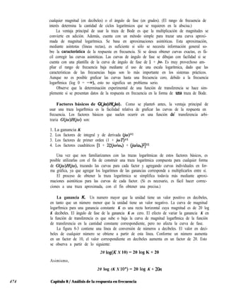 474
cualquier magnitud (en decibeles) o el ángulo de fase (en grados). (El rango de frecuencia de
interés determina la cantidad de ciclos logarítmicos que se requieren en la abscisa.)
La ventaja principal de usar la traza de Bode es que la multiplicación de magnitudes se
convierte en adición. Además, cuenta con un método simple para trazar una curva aproxi-
mada de magnitud logarítmica. Se basa en aproximaciones asintóticas. Esta aproximación,
mediante asíntotas (líneas rectas), es suficiente si sólo se necesita información general so-
bre la caracterfstica de la respuesta en frecuencia. Si se desea obtener curvas exactas, es fá-
cil corregir las curvas asintóticas. Las curvas de ángulo de fase se dibujan con facilidad si se
cuenta con una plantilla de la curva de ángulo de fase de 1 + io. Es muy provechoso am-
pliar el rango de frecuencia baja mediante el uso de una escala logarítmica, dado que las
características de las frecuencias bajas son lo más importante en los sistemas prácticos.
Aunque no es posible graficar las curvas hasta una frecuencia cero, debido a la frecuencia
logarftmica (log 0 = -w), esto no significa un problema serio.
Observe que la determinación experimental de una función de transferencia se hace sim-
plemente si se presentan datos de la respuesta en frecuencia en la forma de una traza de Bode.
Factores básicos de G(JD)H(&D). Como se plante6 antes, la ventaja principal de
usar una traza logarftmica es la facilidad relativa de graficar las curvas de la respuesta en
frecuencia. Los factores básicos que suelen ocurrir en una función de transferencia arbi-
traria GGw)H(jw) son:
1. La ganancia K
2. Los factores de integral y de derivada (io)+l
3. Los factores de primer orden (1 + @í’Jsr
4. Los factores cuadráticos [l + 25(io/o,J + (@/wJ*]Tl
Una vez que nos familiarizamos con las trazas logarítmicas de estos factores básicos, es
posible utilizarlas con el fin de construir una traza logarítmica compuesta para cualquier forma
de G(jo)H(jo), trazando las curvas para cada factor y agregando curvas individuales en for-
ma gráfica, ya que agregar los logaritmos de las ganancias corresponde a multiplicarlos entre sí.
El proceso de obtener la traza logarítmica se simplifica todavía más mediante aproxi-
maciones asintóticas para las curvas de cada factor. (Si es necesario, es fácil hacer correc-
ciones a una traza aproximada, con el fin obtener una precisa.)
La ganancia K. Un numero mayor que la unidad tiene un valor positivo en decibeles,
en tanto que un número menor que la unidad tiene un valor negativo. La curva de magnitud
logarftmica para una ganancia constante K es una recta horizontal cuya magnitud es de 20 log
K decibeles. El ángulo de fase de la ganancia K es cero. El efecto de variar la ganancia K en
la función de transferencia es que sube o baja la curva de magnitud logarftmica de la función
de transferencia en la cantidad constante correspondiente, pero no afecta la curva de fase.
La figura 8-3 contiene una línea de conversión de números a decibeles. El valor en deci-
beles de cualquier número se obtiene a partir de esta línea. Conforme un número aumenta
en un factor de 10, el valor correspondiente en decibeles aumenta en un factor de 20. Esto
se observa a partir de lo siguiente:
20 log(K X 10) = 20 log K + 20
Asimismo,
20 log (K X lOn) = 20 log K + 2On
Capítulo 8 / Análisis de la respuesta en frecuencia
 