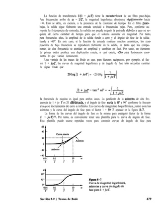 La función de transferencia l/(l + joT) tiene la caracterfstica de un filtro paso-bajas.
Para frecuencias arriba de w = UT, la magnitud logarftmica disminuye ráp@lamente hacia
-03. Esto se debe, en esencia, a la presencia de la constante de tiempo. En el filtro paso-
bajas, la salida sigue fielmente una entrada senoidal a frecuencias bajas. Pero, conforme au-
menta la frecuencia de entrada, la salida no puede seguir la entrada debido a que se re-
quiere de cierta cantidad de tiempo para que el sistema aumente en magnitud. Por tanto,
para frecuencias altas, la amplitud de la salida tiende a cero y el ángulo de fase de la salida
tiende a -90”. En este caso, si la función de entrada contiene muchos armónicos, los com-
ponentes de baja frecuencia se reproducen fielmente en la salida, en tanto que los compo-
nentes de alta frecuencia se atenúan en amplitud y cambian en fase. Por tanto, un elemento
de primer orden produce una duplicación exacta, o casi exacta, solo para fenómenos cons-
tantes 0 que varían lentamente.
Una ventaja de las trazas de Bode es que, para factores recíprocos, por ejemplo, el fac-
tor 1 + jwT, las curvas de magnitud logarftmica y de ángulo de fase sólo necesitàn cambiar
de signo. Dado que
2Ologll +joTI = -2010g
/
1 + JIBE = tan-’ oT = - -
la frecuencia de esquina es igual para ambos casos. La pendiente de la asíntota de alta fre-
cuencia de 1 + jo T es 20 dB/dCcada, y el ángulo de fase varía de 0’ a 90” conforme la frecuen-
cia w se incrementa de cero a infinito. La curva de magnitud logarftmica, junto con las
asíntotas y la curva del ángulo de fase para el factor 1 + jw T, aparece en la figura 8-7.
La forma de las curvas del ángulo de fase es la misma para cualquier factor de la forma
(1 + joT)sr. Por tanto, es conveniente tener una plantilla para la curva de ángulo de fase.
Esta plantilla puede usarse repetidas veces para construir curvas de ángulo de fase para
Sección 8-2 / Trazas de Bode 479
 