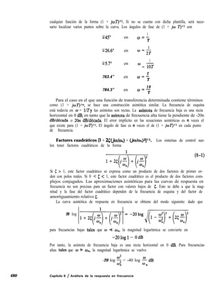 480 Capítulo 8 / Análisis de la respuesta en frecuencia
cualquier función de la forma (1 + jw7’)~r. Si no se cuenta con dicha plantilla, será nece-
sario localizar varios puntos sobre la curva. Los ángulos de fase de (1 + jw Z’)‘r son
745”
1
en o=-
T
T26.6” en
1
@=2T
T5.7”
1
en
cza = FT
763.4” en
2
uc-
T
784.3” en
10UC--
T
Para el caso en el que una función de transferencia determinada contiene términos
como (1 + jwZ’)?n, se hace una construcción asintótica similar. La frecuencia de esquina
está todavía en o = l/Ty las asíntotas son rectas. La asíntota de frecuencia baja es una recta
horizontal en 0 dB, en tanto que la asíntota de frecuencia alta tiene la pendiente de -20n
dB/década o 20~2 dB/década. El error implícito en las ecuaciones asintóticas es n veces el
que existe para (1 + joí’)‘r. El ángulo de fase es n veces el de (1 + jwí‘JT1 en cada punto
de frecuencia.
Factores cuadráticos [l + 2~dio/on) + (&~/e#]~r. Los sistemas de control sue-
len tener factores cuadráticos de la forma
l+%(j-f$+(jf-~
(8-1)
Si 5 > 1, este factor cuadrático se expresa como un producto de dos factores de primer or-
den con polos reales. Si 0 < 5 < 1, este factor cuadrático es el producto de dos factores com-
plejos conjugados. Las aproximaciones asintóticas para las curvas de respuesta en
frecuencia no son precisas para un factor con valores bajos de 5. Esto se debe a que la mag-
nitud y la fase del factor cuadrático dependen de la frecuencia de esquina y del factor de
amortiguamiento relativo 5.
La curva asintótica de respuesta en frecuencia se obtiene del modo siguiente: dado que
20 log
1+2¿J(ji)+(jzr =-2010gJ~
para frecuencias bajas tales que w G w,,, la magnitud logarítmica se convierte en
-2Ologl = OdB
Por tanto, la asintota de frecuencia baja es una recta horizontal en 0 dB. Para frecuencias
altas tales que w % CD,,, la magnitud logarítmica se vuelve
-20 log $ = -40 log ; dB
n n
 