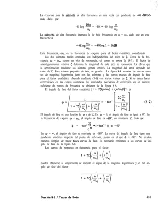 La ecuación para la asíntota de alta frecuencia es una recta con pendiente de -40 dB/dé-
cada, dado que
-40 log F = -40 - 40 log f
n n
La asíntota de alta frecuencia interseca la de baja frecuencia en o = w,, dado que en esta
frecuencia
-4Olog2 = -4Ologl = OdB
n
Esta frecuencia, w,,, es la frecuencia de esquina para el factor cuadrático considerado.
Las dos asíntotas recién obtenidas son independientes del valor de 5. Cerca de la fre-
cuencia o = w”, ocurre un pico de resonancia, tal como se espera de (8-1). El factor de
amortiguamiento relativo 5 determina la magnitud de este pico de resonancia. Es obvio que
la aproximación mediante las asíntotas genera errores. La magnitud del error depende del
valor de 5. Para valores pequeños de éste, es grande . La figura 8-8 muestra las curvas exac-
tas de magnitud logarítmica junto con las asíntotas y las curvas exactas de ángulo de fase
para el factor cuadrático obtenido mediante (8-1) con varios valores de 5. Si se desea hacer
correcciones en las curvas asintóticas, las cantidades necesarias de corrección en un número
suficiente de puntos de frecuencia se obtienen de la figura 8-8.
El ángulo de fase del factor cuadrático [l + ~¿J’@w,,) + (i~Ic.Q]-r es
El ángulo de fase es una función de w y de 5. En w = 0, el ángulo de fase es igual a 0”. En
la frecuencia de esquina w = wn, el ángulo de fase es -9O”, sin considerar 5, dado que
1 3 - -tan-l 03 = -90”4 = -tan- o -
0
En o = 03, el ángulo de fase se convierte en -180”. La curva del ángulo de fase tiene una
pendiente simétrica respecto del punto de inflexión, punto en el que # = -90”. No existen
maneras simples de trazar tales curvas de fase. Es necesario remitirnos a las curvas de án-
gulo de fase de la figura 8-8.
Las curvas de respuesta en frecuencia para el factor
l+Z+f-)+(f-)
pueden obtenerse si simplemente se invierte el signo de la magnitud logarítmica y el del án-
gulo de fase del factor
1
Sección 8-2 / Trazas de Bode 481
 