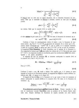 es
‘Gciw)’ = &Y-$q (f-w
Si IC( tiene un valor pico en alguna frecuencia, ésta se denomina frecuencia de reso-
nancia. Dado que el numerador de I(Gjw)l es constante, ocurrirá un valor pico de )G(jw)l
cuando
sea mínima. Dado que la ecuación (8-4) se escribe como
[
w2 - wi(l - 2C2) 2
g(w) =
4 1 + 452(1 - C2)
(8-4)
el valor mfnirno de g(w) ocurre en w = m. Por tanto, la frecuencia de resonancia wI es
w, = w,ví?@p, para 0 5 5 5 0.707 (8-6)
Conforme el factor de amortiguamiento relativo 5 tiende a cero, la frecuencia de reso-
nancia tiende a wn. Para 0 < 5 5 0.707, la frecuencia de resonancia wI es menor que la fre-
cuencia natural amortiguada Wd = w,fl, lo cual se exhibe en la respuesta transitoria.
A partir de la ecuación (8-6), se aprecia que, para 5; > 0.707, no hay un pico de resonancia.
La magnitud IC( d’rsminuye en forma monotónica con el aumento de la frecuencia w.
(La magnitud es menor que 0 dB para todos los valores de w > 0. Recuerde que, para
0.7 < 5 < 1, la respuesta escalón es oscilatoria, pero las oscilaciones estan bien amor-
tiguadas y son apenas perceptibles.)
la magnitud del pico de resonancia M, se encuentra sustituyendo la ecuación (8-6) en
la ecuación (8-3). Para 0 5 5 5 0.707,
M, = IG(jw)lmax = IGo’wr)l = ’
25m
(8-7)
Para 5 > 0.707,
M, = 1 U3-49
Conforme 5 tiende a cero, M, tiende a infinito. Esto significa que, si el sistema no amor-
tiguado se excita en su frecuencia natural, la magnitud de G(jw) se vuelve infinita. La
relación entre M, y 5 aparece en la figura 8-9.
El ángulo de fase de GQ0 ) en la frecuencia en la que ocurre el pico de resonancia se
obtiene sustituyendo la ecuación (8-6) en la ecuación (8-2). Por tanto, en la frecuencia de
resonancia w,,
/G(‘jwr) = -tan-r T= -90” + sen-r V&
Procedimiento general para graficar trazas de Bode. Primero reescriba la fun-
ción de transferencia senoidal G(jw)Hb0 ) como un producto de los factores básicos anali-
zados antes. Después identifique las frecuencias de esquina asociadas con estos factores
Sección 8-2 / Trazas de Bode 483
 