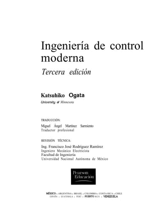 Ingeniería de control
moderna
Tercera edición
Katsuhiko Ogata
University of Minnesota
TRADUCCIÓN:
Miguel Ángel Martínez Sarmiento
Traductor profesional
REVISIÓN TÉCNICA:
Ing. Francisco José Rodríguez Ramírez
Ingeniero Mecánico Electricista
Facultad de Ingeniería
Universidad Nacional Autónoma de México
M6XICO l ARGENTINA l BRASIL l COLOMBIA l COSTA RICA l CHILE
ESPAÑA l GUATEMALA l PERÚ l PUERTO RICO l VBNBZ~LA
 
