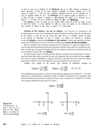 Figura 8-11
Configuraciones de
polos y ceros de un sis-
tema de fase mínima
G*(s) y un sistema de
fase no mínima G&).
486
(es decir, la recta con la pendiente de -20 dB/década para u < ti). Conforme la frecuencia au-
menta, obtenemos el efecto de los polos complejos conjugados (el término cuadrático) en la fre-
cuencia de esquina w = fl. Los polos complejos conjugados provocan que las pendientes de la
curva de magnitud cambien de -20 a -60 dB/década. En la siguiente esquina de frecuencia, o = 2,
el efecto del polo es cambiar la pendiente a -80 dB/década. Por ultimo, en la frecuencia de es-
quina o = 3, el efecto del cero es cambiar la pendiente de -80 a -60 dBldécada.
Para graficar la curva de ángulo de fase completa, deben trazarse las curvas de ángulo de fase
de todos los factores. La suma algebraica de todas las curvas de ángulo de fase proporciona la
curva completa de ángulo de fase, como se aprecia en la figura &lO.
Sistemas de fase mínima y de fase no mínima. Las funciones de transferencia que
no tienen polos ni ceros en el semiplano derecho del plano s son funciones de transferencia
de fase mínima, en tanto que las que tienen polos y/o ceros en el semiplano derecho del plano
s son funciones de transferencia de fase no mínima. Los sistemas con funciones de transferen-
cia de fase mínima se denominan sistemas de fkse minima, en tanto que aquellos con fun-
ciones de transferencia con fase no mínima se denominan sistemas de fase no mínima.
Para los sistemas con la misma característica de magnitud, el rango del ángulo de fa-
se de la función de transferencia de fase mínima es mínimo entre todos los sistemas de ese
tipo, en tanto que el rango del ángulo de fase de cualquier función de transferencia de fa-
se no mínima es mayor que este mfnimo.
Se observa que, para un sistema de fase mínima, la función de transferencia se deter-
mina en forma única sólo a partir de la curva de magnitud. Para un sistema de fase no mfni-
ma, esto no sucede. Multiplicar cualquier función de transferencia por todos los filtros
paso-todo no altera la curva de magnitud, sino que modifica la curva de fase.
Considere como ejemplo los dos sistemas cuyas funciones de transferencia senoidales son
G,(h) =
l+jwT
G,(jw) =
l-jwT
1 + joT, ’ 1 + joT,
Q<T<T,
Las configuraciones de polos y ceros de estos sistemas aparecen en la figura 8-11. Las dos
funciones de transferencia senoidales tienen la misma característica de magnitud, pero
tienen diferente característica de ángulo de fase, como se aprecia en la figura 8-12. Estos
dos sistemas difieren uno del otro en el factor
l-jwT
G(jw) = ~
l+jwT
Gl(s) =fi
1
Capítulo 8 / Análisis de la respuesta en frecuencia
 
