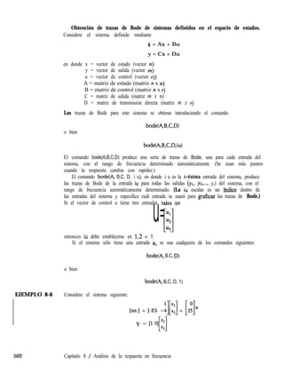 Obtención de trazas de Bode de sistemas definidos en el espacio de estados.
Considere el sistema definido mediante
X = Ax + Bu
y = Cx + Du
en donde x = vector de estado (vector n)
y = vector de salida (vector m)
u = vector de control (vector I))
A = matriz de estado (matriz n x n)
B = matriz de control (matriz II x r)
C = matriz de salida (matriz m x n)
D = matriz de transmisión directa (matriz m x r)
Las trazas de Bode para este sistema se obtiene introduciendo el comando
o bien
bode(A,B,C,D)
bode(A,B,C,D,iu)
El comando bode(A,B,C,D) produce una serie de trazas de Bode, una para cada entrada del
sistema, con el rango de frecuencia determinado automáticamente. (Se usan más puntos
cuando la respuesta cambia con rapidez.)
El comando bode(A, B,C, D, i u), en donde i u es la i-ésima entrada del sistema, produce
las trazas de Bode de la entrada iu para todas las salidas (yl, yz,..., y,) del sistema, con el
rango de frecuencia automáticamente determinado. (La iu escalar es un índice dentro de
las entradas del sistema y especifica cuál entrada se usará para graficar las trazas de Bode.)
Si el vector de control u tiene tres entradas, tales que
Ul
u=l.¿z[lu3
entonces iu debe establecerse en 1,2 o 3.
Si el sistema sólo tiene una entrada U, se usa cualquiera de los comandos siguientes:
bode(A, B,C, D)
o bien
bode(A, B,C, D, 1)
1EJEMPLO 8-6 Considere el sistema siguiente:
[m:] = [-25 -j[*:] + [2:]u
I Y = P 01 ::
Ll
502 Capítulo 8 / Análisis de la respuesta en frecuencia
 