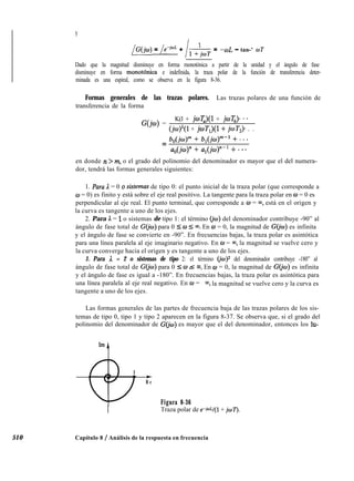 510
Y
/G(jcu) = le+= + /í+‘;õT = -COL - tan-’ wT
Dado que la magnitud disminuye en forma monotónica a partir de la unidad y el ángulo de fase
disminuye en forma monotónica e indefinida, la traza polar de la función de transferencia deter-
minada es una espiral, como se observa en la figura 8-36.
Formas generales de las trazas polares. Las trazas polares de una función de
transferencia de la forma
G(jw) =
K(l + jwT,)(l + joT,)* **
(jw)‘(l + joT,)(l + joTJ. . .
= b,(joy + b,(jw)“-l + * - *
a,(jw)” + a,(jo)“-l + * *.
en donde n > m, o el grado del polinomio del denominador es mayor que el del numera-
dor, tendrá las formas generales siguientes:
1. Para A. = 0 o sistemas de tipo 0: el punto inicial de la traza polar (que corresponde a
w = 0) es finito y está sobre el eje real positivo. La tangente para la traza polar en o = 0 es
perpendicular al eje real. El punto terminal, que corresponde a w = ~0, está en el origen y
la curva es tangente a uno de los ejes.
2. Para A = 1 o sistemas de tipo 1: el término (jo) del denominador contribuye -90” al
ángulo de fase total de G(jw) para 0 5 o 5 00. En o = 0, la magnitud de GQw) es infinita
y el ángulo de fase se convierte en -90”. En frecuencias bajas, la traza polar es asintótica
para una línea paralela al eje imaginario negativo. En w = m, la magnitud se vuelve cero y
la curva converge hacia el origen y es tangente a uno de los ejes.
3. Para A. = 2 o sistemas de tipo 2: el término (io) del denominador contribuye -180” al
ángulo de fase total de G(jo) para 0 I w -< 00. En w = 0, la magnitud de G(jw) es infinita
y el ángulo de fase es igual a -180”. En frecuencias bajas, la traza polar es asintótica para
una línea paralela al eje real negativo. En o = w, la magnitud se vuelve cero y la curva es
tangente a uno de los ejes.
Las formas generales de las partes de frecuencia baja de las trazas polares de los sis-
temas de tipo 0, tipo 1 y tipo 2 aparecen en la figura 8-37. Se observa que, si el grado del
polinomio del denominador de G(jw) es mayor que el del denominador, entonces los lu-
t
R e
Figura 8-36
I Traza polar de e-Wl(1 + jwT).
Capítulo 8 / Análisis de la respuesta en frecuencia
 