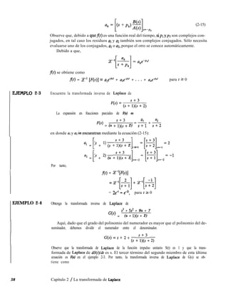 (2-15)
Observe que, debido a quef(t) es una función real del tiempo, sipl ypz son complejos con-
jugados, en tal caso los residuos al y a2 también son complejos conjugados. Sólo necesita
evaluarse uno de los conjugados, al o ~12, porque el otro se conoce automáticamente.
Debido a que,
f(t) se obtiene como
f(t) = Ce-’ [F(s)] = ule-plr + uze-p*’ + . . . + une+ para t 2 0
EJEIVIPLO 2-3 Encuentre la transformada inversa de Laplace de
La expansión en fracciones parciales de F(s) es
Fb) = (s +“1;s3+ 2)
al a2
=-+-
S+l s+2
en donde al y uz k?ncuentran mediante la ecuación (2-15):
a1 = @ + l) (s +1;,‘+ 2) =_
[
1, 1=[~],=-1=2
a2 = @ + 2, (s +sl;s3+ 2) =_
[
1. 2= [f3].=-2= -1
Por tanto,
I f(t) = P[F(s)]
= z-f&] + P[&]
= 2e-’ - e-‘, para t Z 0
1EJEMPLO 2-4 Obtenga la transformada inversa de Laplace de
G(s) =
s3 + 5s2 + 9s + 7
(s + l)(s + 2)
Aquí, dado que el grado del polinomio del numerador es mayor que el polinomio del de-
nominador, debemos dividir el numerador entre el denominador.
G(s) = s + 2 + (s +sl;s3+ 2)
Observe que la transformada de Laplace de la función impulso unitario S(t) es 1 y que la trans-
formada de Laplace de dd(t)ldt es s. El tercer término del segundo miembro de esta última
ecuación es F(s) en el ejemplo 2-3. Por tanto, la transformada inversa de Laplace de G(s) se ob-
tiene como
38 Capítulo 2 / La transformada de Laplace
 