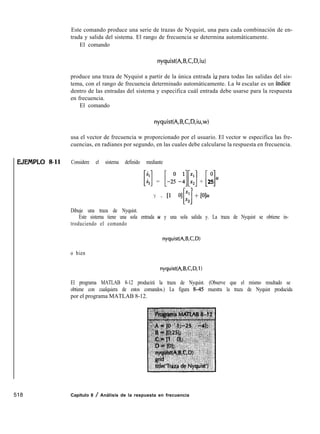 EJEIVIPLO 8-11
518
Este comando produce una serie de trazas de Nyquist, una para cada combinación de en-
trada y salida del sistema. El rango de frecuencia se determina automáticamente.
El comando
nyquist(A,B,C,D,iu)
produce una traza de Nyquist a partir de la única entrada iu para todas las salidas del sis-
tema, con el rango de frecuencia determinado automáticamente. La iu escalar es un índice
dentro de las entradas del sistema y especifica cuál entrada debe usarse para la respuesta
en frecuencia.
El comando
nyquist(A,B,C,D,iu,w)
usa el vector de frecuencia w proporcionado por el usuario. El vector w especifica las fre-
cuencias, en radianes por segundo, en las cuales debe calcularse la respuesta en frecuencia.
Considere el sistema definido mediante
[:] = [-25 -$:]+
r -l
0
Ll25 z4
Y = Ll O] x1
Hx2
+ DIU
Dibuje una traza de Nyquist.
Este sistema tiene una sola entrada u y una sola salida y. La traza de Nyquist se obtiene in-
troduciendo el comando
nyquist(A,B,C,D)
o bien
nyquist(A,B,C,D,l )
El programa MATLAB 8-12 producirá la traza de Nyquist. (Observe que el mismo resultado se
obtiene con cualquiera de estos comandos.) La figura 845 muestra la traza de Nyquist producida
por el programa MATLAB 8-12.
Capítulo 8 / Análisis de la respuesta en frecuencia
 