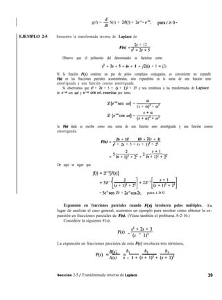 EJEMPLO 2-5
g(f) = $ S(t) + 26(t) + 26-e”‘, parafrO-
Encuentre la transformada inversa de Laplace de
F(s) =
29 + 12
s2+2s+5
Observe que el polinomio del denominador se factoriza como
s2 + 2s + 5 = (s + 1 + j2)(s + 1 - j2)
Si la función F(s) contiene un par de polos complejos conjugados, es conveniente no expandir
F(s) en las fracciones parciales acostumbradas, sino expandirlas en la suma de una función seno
amortiguada y una función coseno amortiguada.
Si observamos que s2 + 2r + 5 = (s + 1)2 + 22 y nos remitimos a las transformadas de Laplace
de e-a’ sen wt y e-a’ cos coí, rescritas por tanto,
%[e”‘sen wt] =
W
(s + CC)” + ci
Ce [edrcos ot] =
s+cz
(s+a)2+w2
la F(s) dada se escribe como una suma de una función seno amortiguada y una función coseno
amortiguada.
F(s) =
2s + 12 10 + 2(s + 1)
s2 + 2s + 5 = (s + 1)2 + 22
= 5 (s + 1;2 + 22 + 2 (s =,;2: 22
De aquí se sigue que
f(t) = ~-l[F(s)l
= Se-‘sen 2t + 2e”cos 2t, para t 2 0
Expansión en fracciones parciales cuando F(s) involucra polos múltiples. En
lugar de analizar el caso general, usaremos un ejemplo para mostrar cómo obtener la ex-
pansión en fracciones parciales de F(s). (Véase también el problema A-2-16.)
Considere la siguiente F(s):
s2+2s+3
Jw = @ + 1)3
La expansión en fracciones parciales de esta F(s) involucra tres términos,
B(s) bl b2 b3
jp) = - = - ~ ~
A(s) s + 1 + (s + 1)’ + (s + 1)3
Sección 2-5 / Transformada inversa de Laplace
 