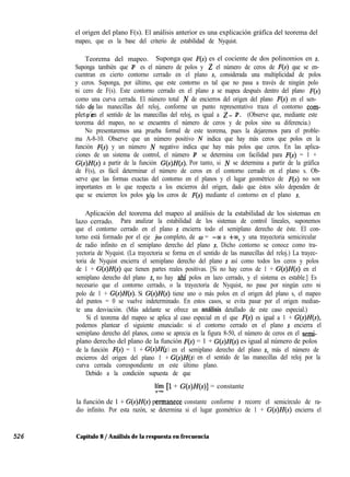 el origen del plano F(s). El análisis anterior es una explicación gráfica del teorema del
mapeo, que es la base del criterio de estabilidad de Nyquist.
Teorema del mapeo. Suponga que F(s) es el cociente de dos polinomios en s.
Suponga también que P es el número de polos y 2 el número de ceros de F(s) que se en-
cuentran en cierto contorno cerrado en el plano s, considerada una multiplicidad de polos
y ceros. Suponga, por último, que este contorno es tal que no pasa a través de ningún polo
ni cero de F(s). Este contorno cerrado en el plano s se mapea después dentro del plano F(s)
como una curva cerrada. El número total N de encierros del origen del plano F(s) en el sen-
tido d
pletp/”
las manecillas del reloj, conforme un punto representativo traza el contorno com-
en el sentido de las manecillas del reloj, es igual a Z- P. (Observe que, mediante este
teorema del mapeo, no se encuentra el número de ceros y de polos sino su diferencia.)
No presentaremos una prueba formal de este teorema, pues la dejaremos para el proble-
ma A-8-10. Observe que un número positivo N indica que hay más ceros que polos en la
función F(s) y un número N negativo indica que hay más polos que ceros. En las aplica-
ciones de un sistema de control, el número P se determina con facilidad para F(s) = 1 +
G(s)H(s) a partir de la función G(s)H(s). Por tanto, si N se determina a partir de la gráfica
de F(s), es fácil determinar el número de ceros en el contorno cerrado en el plano s. Ob-
serve que las formas exactas del contorno en el planos y el lugar geométrico de F(s) no son
importantes en lo que respecta a los encierros del origen, dado que éstos sólo dependen de
que se encierren los polos y/o los ceros de F(s) mediante el contorno en el plano s.
Aplicación del teorema del mapeo al análisis de la estabilidad de los sistemas en
lazo cerrado. Para analizar la estabilidad de los sistemas de control lineales, suponemos
que el contorno cerrado en el plano s encierra todo el semiplano derecho de éste. El con-
torno está formado por el eje jw completo, de o = -00 a +M, y una trayectoria semicircular
de radio infinito en el semiplano derecho del plano s. Dicho contorno se conoce como tra-
yectoria de Nyquist. (La trayectoria se forma en el sentido de las manecillas del reloj.) La trayec-
toria de Nyquist encierra el semiplano derecho del plano s así como todos los ceros y polos
de 1 + G(s)H(s) que tienen partes reales positivas. [Si no hay ceros de 1 + G(s)H(s) en el
semiplano derecho del plano s, no hay ahí polos en lazo cerrado, y el sistema es estable.] Es
necesario que el contorno cerrado, o la trayectoria de Nyquist, no pase por ningún cero ni
polo de 1 + G(s)H(s). Si G(s)H(s) tiene uno o más polos en el origen del plano s, el mapeo
del puntos = 0 se vuelve indeterminado. En estos casos, se evita pasar por el origen median-
te una desviación. (Más adelante se ofrece un analisis detallado de este caso especial.)
Si el teorema del mapeo se aplica al caso especial en el que F(s) es igual a 1 + G(s)H(s),
podemos plantear el siguiente enunciado: si el contorno cerrado en el plano s encierra el
semiplano derecho del planos, como se aprecia en la figura 8-50, el número de ceros en el semi-
plano derecho del plano de la función F(s) = 1 + G(s)H(s) es igual al número de polos
de la función F(s) = 1 + G(s)H(s ) en el semiplano derecho del plano s, más el número de
encierros del origen del plano 1 + G(s)H(s) en el sentido de las manecillas del reloj por la
curva cerrada correspondiente en este último plano.
Debido a la condición supuesta de que
lff [l + G(s)H(s)] = constante
la función de 1 + G(s)H(s) permanece constante conforme s recorre el semicírculo de ra-
dio infinito. Por esta razón, se determina si el lugar geométrico de 1 + G(s)H(s) encierra el
526 Capítulo 8 / Análisis de la respuesta en frecuencia
 