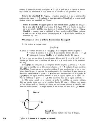 528 Capítulo 8 / Análisis de la respuesta en frecuencia
minando el número de encierros en el punto - 1 + jo, al igual que en el caso de un sistema
cuya función de transferencia en lazo abierto es un cociente de dos polinomios en s.
Criterio de estabilidad de Nyquist. El análisis anterior, en el que se utilizaron los
encierros del punto -1 + j0 mediante el lugar geométrico G(jw)H(jw), se resume en el
siguiente criterio de estabilidad de Nyquist:
Criterio de estabilidad de Nyquist [para un caso especial cuando G(s)H(s) no tienepo-
los ni ceros sobre el eje jw.]: en el sistema de la figura 8-48, si la función de transferen-
cia en lazo abierto G(s)H(s) tiene k polos en el semiplano derecho del plano s y lím,,
G(s)H(s) = constante, para la estabilidad, el lugar geométrico G(jw)H(jw), conforme
o varía de -00 a m, debe encerrar k veces el punto - 1 + j0 en sentido contrario a las
manecillas del reloj.
Observaciones sobre el criterio de estabilidad de Nyquist
1. Este criterio se expresa como
Z=N+P
en donde Z = número de ceros de 1 + G(s)H(s) en el semiplano derecho del plano s
N = número de encierros en el sentido de las manecillas del reloj del punto - 1 + j0
P = número de polos de G(s)H(s) en el semiplano derecho del plano s
Si P no es cero, para un sistema de control estable, debemos tener Z = 0 o N = -P, lo cual
significa que debemos tener P encierros del punto - 1 + j0 en el sentido de las manecillas
del reloj.
Si G(s)H(s) no tiene polos en el semiplano derecho del plano s, entonces Z = N. Por
tanto, para la estabilidad no se debe encerrar el punto - 1 + j0 mediante el lugar geométrico
G(jo)H(&). En este caso no es necesario considerar el lugar geométrico para el eje jo com-
pleto, sino sólo para la parte de frecuencia positiva. La estabilidad de este sistema se
determina observando si el punto -1 + j0 se encierra mediante la traza de Nyquist de
G&)H(jo). La región encerrada mediante la traza de Nyquist aparece en la figura 8-52.
Para la estabilidad, el punto - 1 + j0 debe encontrarse fuera de la región sombreada.
2 . Debe tenerse cuidado en el momento de probar la estabilidad de sistemas multilazo,
dado que pueden incluir polos en el semiplano derecho del plano s. (Observe que, aunque
un lazo interno puede ser inestable, el sistema en lazo cerrado completo se estabiliza me-
diante un diseño adecuado.) Una simple revisión de los encierros del punto - 1 + j0 median-
Im
t
Plano GH
Figura 8-52
Región encerrada mediante una traza de Nyquist.
 