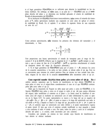 te el lugar geométrico G(jo)Mj W) no es suficiente para detectar la inestabilidad en los sis-
temas multilazo. Sin embargo, en tales casos, si un polo de 1 + G(s)H(s) está en el semi-
plano derecho del plano s, se determina con facilidad aplicando el criterio de estabilidad de
Routh al denominador de G(s)H(s).
Si se incluyen en G(s)H(s) funciones trascendentes, tales como el retardo de trans-
porte e-rs, deben aproximarse mediante una expansión en serie antes de aplicar el criterio
de estabilidad de Routh. En el capítulo 5 se obtuvo la siguiente forma de una expansión
en serie de e-r?
Como primera aproximación, ~610 tomamos los primeros dos términos del numerador y el
denominador, o bien
1-2
2
1+p
=
2 - Ts
2 + Ts
Esto proporciona una buena aproximación al retardo de transporte para el rango de fre-
cuencia 0 5 w 5 (0.5/7). [Observe que la magnitud de (2 - joT)(2 + joí’) siempre es uni-
taria y que el atraso de fase de (2 - jwT)/(2 + jo7’) se aproxima estrechamente al retardo
de transporte dentro del rango de frecuencia planteado.]
3. Si el lugar geométrico de G(jw)H(jw) pasa por el punto -1 + jo, entonces los ceros
de la ecuación característica, o los polos en lazo cerrado, se ubican sobre el eje jw. Esto no
es conveniente para sistemas de control prácticos Para un sistema en lazo cerrado bien dise-
ñado, ninguna de las raíces de la ecuación caracterfstica debe encontrarse sobre el eje jw.
Caso especial cuando G(s)H(s) tiene polos y/o ceros sobre el eje jo. En el
análisis anterior, supusimos que la función de transferencia en lazo abierto G(s)H(s) no
tenía polos ni ceros en el origen.Ahora consideraremos el caso en el que G(s)H(s) contiene
polos y/o ceros sobre el eje jo.
Dado que la trayectoria de Nyquist no debe pasar por polos o ceros de G(s)H(s), si la
función G(s)H(s) tiene polos o ceros en el origen (o sobre el eje jw para puntos diferentes
del origen), debe modificarse el contorno en el plano s. La forma usual de modificar el con-
torno cerca del origen es mediante un semicírculo con el radio infinitesimal E, como se apre-
cia en la figura 8-53. Un punto representativo se mueve a lo largo del eje jo negativo de
-jm ajo-. De s = jo- a s = jo+, el punto se mueve a lo largo del semicírculo con radio E
(en donde E Q l), y después se mueve a lo largo del eje jw positivo de jO+ a jm. A partir de
s = jm, el contorno sigue un semicírculo con radio infinito y el punto representativo regresa
al punto inicial. El área que evita el contorno cerrado modificado es muy pequeña y tiende
a cero conforme el radio E tiende a cero. Por tanto, todos los polos y ceros en el semiplano
derecho del plano s, si existen, están encerrados por este contorno.
Considere, por ejemplo, un sistema en lazo cerrado cuya función de transferencia en
lazo abierto se obtiene mediante
Sección 8-7 / Criterio de estabilidad de Nyquist 529
 