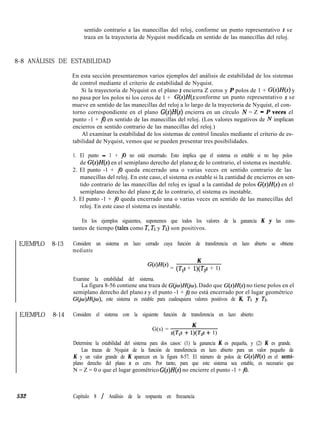 sentido contrario a las manecillas del reloj, conforme un punto representativo s se
traza en la trayectoria de Nyquist modificada en sentido de las manecillas del reloj.
8-8 ANÁLISIS DE ESTABILIDAD
En esta sección presentaremos varios ejemplos del análisis de estabilidad de los sistemas
de control mediante el criterio de estabilidad de Nyquist.
Si la trayectoria de Nyquist en el plano s encierra Z ceros y P polos de 1 + G(s)H(s) y
no pasa por los polos ni los ceros de 1 + G(s)H( s conforme un punto representativo s se)
mueve en sentido de las manecillas del reloj a lo largo de la trayectoria de Nyquist, el con-
torno correspondiente en el plano G(s)H(s) encierra en un círculo N = Z - P veces el
punto -1 + j0 en sentido de las manecillas del reloj. (Los valores negativos de N implican
encierros en sentido contrario de las manecillas del reloj.)
Al examinar la estabilidad de los sistemas de control lineales mediante el criterio de es-
tabilidad de Nyquist, vemos que se pueden presentar tres posibilidades.
1. El punto - 1 + j0 no está encerrado. Esto implica que el sistema es estable si no hay polos
de G(s)H(s) en el semiplano derecho del plano s; de lo contrario, el sistema es inestable.
2. El punto -1 + j0 queda encerrado una o varias veces en sentido contrario de las
manecillas del reloj. En este caso, el sistema es estable si la cantidad de encierros en sen-
tido contrario de las manecillas del reloj es igual a la cantidad de polos G(s)H(s) en el
semiplano derecho del plano s; de lo contrario, el sistema es inestable.
3. El punto -1 + j0 queda encerrado una o varias veces en sentido de las manecillas del
reloj. En este caso el sistema es inestable.
En los ejemplos siguientes, suponemos que todos los valores de la ganancia K y las cons-
tantes de tiempo (tales como T, TI y Tz) son positivos.
EJEMPLO 8-13
EJEMPLO 8-14
532
Considere un sistema en lazo cerrado cuya función de transferencia en lazo abierto se obtiene
mediante
K
Gwf(s) = (T,s + 1)(T2s + 1)
Examine la estabilidad del sistema.
La figura 8-56 contiene una traza de G(jw)H(jw). Dado que G(s)H(s) no tiene polos en el
semiplano derecho del plano s y el punto -1 + j0 no está encerrado por el lugar geométrico
GGw)H@), este sistema es estable para cualesquiera valores positivos de K, TI y Tz.
Considere el sistema con la siguiente función de transferencia en lazo abierto:
G(s) =
K
s(T,s + 1)(T2s + 1)
Determine la estabilidad del sistema para dos casos: (1) la ganancia K es pequeña, y (2) K es grande.
Las trazas de Nyquist de la función de transferencia en lazo abierto para un valor pequeño de
K y un valor grande de K aparecen en la figura 8-57. El número de polos de G(s)H(s) en el semi-
plano derecho del plano s es cero. Por tanto, para que este sistema sea estable, es necesario que
N = Z = 0 o que el lugar geométrico G(s)H(s) no encierre el punto -1 + jo.
Capítulo 8 / Análisis de la respuesta en frecuencia
 