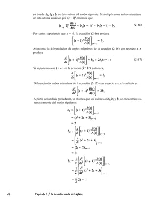 en donde bs, bz y bl se determinan del modo siguiente. Si multiplicamos ambos miembros
de esta última ecuación por (s + 1)3, tenemos que
(’ + ‘)
3 B(s)
- = b,(s + 1)” + b,(s + 1) + b,
A(s)
(2-16)
Por tanto, suponiendo que s = -1, la ecuación (2-16) produce
Asimismo, la diferenciación de ambos miembros de la ecuación (2-16) con respecto a s
produce
-$s+ 1)3y = b, + 2b,(s + 1) (2-17)
Si suponemos que s = - 1 en la ecuación (2- 17), entonces,
Diferenciando ambos miembros de la ecuación (2-17) con respecto a s, el resultado es
A partir del análisis precedente, se observa que los valores de b3, b2 y bl se encuentran sis-
temáticamente del modo siguiente:
b2 = [$ + 1,3$#=-1
=
I
5 (2 + 2s + 3)
1 s=-1
= (2s + 2),=-,
b, 1 i{$[b + l)3gj}s=wl
ZZ-;,
*[
$ (s2 + 2s + 3)
1s=-1
40
= i(2) = 1
Capítulo 2 / La transformada de Laplace
 