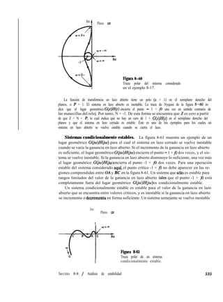 Im
t Plano GH
Figura 8-60
Traza polar del sistema considerado
en el ejemplo 8-17.
La función de transferencia en lazo abierto tiene un polo (s = 1) en el semiplano derecho del
planos, o P = 1. El sistema en lazo abierto es inestable. La traza de Nyquist de la figura 8-60 in-
dica que el lugar geométrico G(s)H(s ) encierra el punto - 1 + j0 una vez en sentido contrario de
las manecillas del reloj. Por tanto, N = -1. De esta forma se encuentra que 2 es cero a partir
de que Z = N + P, lo cual indica que no hay un cero de 1 + G(s)H(s) en el semiplano derecho del
planos y que el sistema en lazo cerrado es estable. Éste es uno de los ejemplos para los cuales un
sistema en lazo abierto se vuelve estable cuando se cierra el lazo.
Sistemas condicionalmente estables. La figura 8-61 muestra un ejemplo de un
lugar geométrico G(&)H(jw) para el cual el sistema en lazo cerrado se vuelve inestable
cuando se varía la ganancia en lazo abierto. Si el incremento de la ganancia en lazo abierto
es suficiente, el lugar geométrico G(jo)H(io) encierra el punto - 1 + j0 dos veces, y el sis-
tema se vuelve inestable. Si la ganancia en lazo abierto disminuye lo suficiente, una vez más
el lugar geométrico G(jw)H(j w encierra el punto -1 + j0 dos veces. Para una operación)
estable del sistema considerado aquf, el punto crítico -1 + j0 no debe aparecer en las re-
giones comprendidas entre OA y BC en la figura 8-61. Un sistema que ~610 es estable para
rangos limitados del valor de la ganancia en lazo abierto tales que el punto -1 + j0 está
completamente fuera del lugar geométrico G@J)H(J‘o es condicionalmente estable.)
Un sistema condicionalmente estable es estable para el valor de la ganancia en lazo
abierto que se encuentra entre valores críticos, y es inestable si la ganancia en lazo abierto
se incrementa o decrementa en forma suficiente. Un sistema semejante se vuelve inestable
Im
t
Plano GH
Figura 8-61
Traza polar de un sistema
I condicionalmente estable.
Sección 8-8 / Análisis de estabilidad 535
 