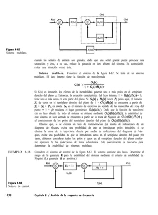 Figura 8-62
Sistema multilazo.
cuando las señales de entrada son grandes, dado que una señal grande puede provocar una
saturación, y ésta, a su vez, reduce la ganancia en lazo abierto del sistema. Es aconsejable
evitar una situación como ésta.
Sistema multilazo. Considere el sistema de la figura 8-62. Se trata de un sistema
multilazo. El lazo interno tiene la función de transferencia
G(s) =
G,(s)
1 + W)W)
Si G(s) es inestable, los efectos de la inestabilidad generan uno o más polos en el semiplano
derecho del plano s. Entonces, la ecuación característica del lazo interno, 1 + G2(s)H2(~) = 0,
tiene uno o más ceros en esta parte del plano. Si Gz.(s) y Z-Z&) tienen A polos aquí, el numero
21 de ceros en el semiplano derecho del plano de 1 + Gz(s)Hz(s) se encuentra a partir de
ZI = IVI + A, en donde NI es el número de encierros en sentido de las manecillas del reloj del
punto - 1 + i0 mediante el lugar geométrico G4r)Z&(s). Dado que la función de transferen-
cia en lazo abierto de todo el sistema se obtiene mediante G&)G(s)Hr(s), la estabilidad de
este sistema en lazo cerrado se encuentra a partir de la traza de Nyquist de Gl(s)G(s)H~(s) y
el conocimiento de los polos del semiplano derecho del plano de Gl(s)G(s)H~(s).
Observe que, si se elimina un lazo de realimentación por medio de reducciones de un
diagrama de bloques, existe una posibilidad de que se introduzcan polos inestables; si se
elimina la rama de la trayectoria directa por medio de reducciones del diagrama de blo-
ques, existe una posibilidad de que se introduzcan ceros en el semiplano derecho del plano por
tanto, debemos considerar todos los polos y ceros en el semiplano derecho del plano confor-
me aparecen de las reducciones de lazos subsidiarios. Este conocimiento es necesario para
determinar la estabilidad de sistemas multilazo.
EJEMPLO 8-18 Considere el sistema de control de la figura 8-63. El sistema contiene dos lazos. Determine el
rango de la ganancia K para la estabilidad del sistema mediante el criterio de estabilidad de
Nyquist. (La ganancia K es positiva.)
K(s + 0.5) 1
s2(s + 1)
GD)
Figura 8-63
Sistema de control.
G2W
536 Capítulo 8 / Análisis de la respuesta en frecuencia
C(s)
 