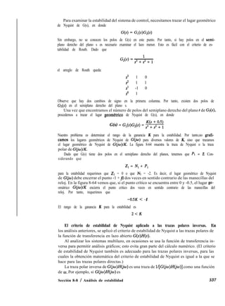 Para examinar la estabilidad del sistema de control, necesitamos trazar el lugar geométrico
de Nyquist de G(s), en donde
Sin embargo, no se conocen los polos de G(s) en este punto. Por tanto, si hay polos en el semi-
plano derecho del plano s es necesario examinar el lazo menor. Esto es fácil con el criterio de es-
tabilidad de Routh. Dado que
el arreglo de Routh queda:
s3 1 0
2 1 1
s1 -1 0
so 1
Observe que hay dos cambios de signo en la primera columna. Por tanto, existen dos polos de
Gr(s) en el semiplano derecho del plano s.
Una vez que encontramos el número de polos del semiplano derecho del plano s de Gz(s),
procedemos a trazar el lugar geometrico de Nyquist de G(s), en donde
G(s) = G1(s)GZ(s) = m
Nuestro problema es determinar el rango de la ganancia K para la estabilidad. Por tanto,no grafi-
camos los lugares geométricos de Nyquist de G(jw) para diversos valores de K, sino que trazamos
el lugar geométrico de Nyquist de G(jo)/K. La figura 8-64 muestra la traza de Nyquist o la traza
polar de G(jm)lK.
Dado que G(s) tiene dos polos en el semiplano derecho del planos, tenemos que PI = 2. Con-
siderando que
2, = Nl + P,
para la estabilidad requerimos que Zr = 0 o que iVr = -2. Es decir, el lugar geométrico de Nyquist
de G(jw) debe encerrar el punto -1 + &I dos veces en sentido contrario de las manecillas del
reloj. En la figura 8-64 vemos que, si el punto crítico se encuentra entre 0 y -0.5, el lugar ge-
omátrico G(jw)lK encierra el punto critico dos veces en sentido contrario de las manecillas del
reloj. Por tanto, requerimos que
-0SK < -1
El rango de la ganancia K para la estabilidad es
2<K
El criterio de estabilidad de Nyquist aplicado a las trazas polares inversas. En
los análisis anteriores, se aplicó el criterio de estabilidad de Nyquist a las trazas polares de
la función de transferencia en lazo abierto G(s)H(s).
Al analizar los sistemas multilazo, en ocasiones se usa la función de transferencia in-
versa para permitir análisis gráficos; esto evita gran parte del cálculo numérico. (El criterio
de estabilidad de Nyquist también es adecuado para las trazas polares inversas, para las
cuales la obtención matemática del criterio de estabilidad de Nyquist es igual a la que se
hace para las trazas polares directas.)
La traza polar inversa de G(jw)H(jw) es una traza de l/[G(jw)H(io)] como una función
de o. Por ejemplo, si G(@)H@IJ) es
Sección 8-8 / Análisis de estabilidad 537
 