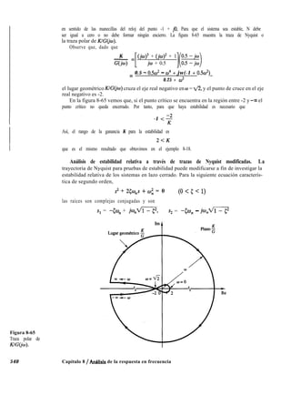 en sentido de las manecillas del reloj del punto -1 + jo. Para que el sistema sea estable, N debe
ser igual a cero o no debe formar ningún encierro. La figura 8-65 muestra la traza de Nyquist o
la traza polar de K/G(jw).
Observe que, dado que
- = Gd3K
E
+ (jw)’ + 1
G(M) jw + 0.5
= 0.5 - o.5w2 - cO4 + jw(-1 + 0.5d)
0.25 + co2
el lugar geométrico K/G(jo) cruza el eje real negativo en w = fl, y el punto de cruce en el eje
real negativo es -2.
En la figura 8-65 vemos que, si el punto crítico se encuentra en la región entre -2 y -00 el
punto crítico no queda encerrado. Por tanto, para que haya estabilidad es necesario que
-1 <s
Así, el rango de la ganancia K para la estabilidad es
2<K
que es el mismo resultado que obtuvimos en el ejemplo 8-18.
Análisis de estabilidad relativa a través de trazas de Nyquist modificadas. La
trayectoria de Nyquist para pruebas de estabilidad puede modificarse a fin de investigar la
estabilidad relativa de los sistemas en lazo cerrado. Para la siguiente ecuación caracterís-
tica de segundo orden,
s2 + 25W”S + c.0; = 0 (0 < 5 < 1)
las raíces son complejas conjugadas y son
s1 = -&o, + jan-i s2 = -Qo, - jcu,m
Figura 8-65
Traza polar de
KIGO’o).
540 Capítulo 8 / AnBlisis de la respuesta en frecuencia
 