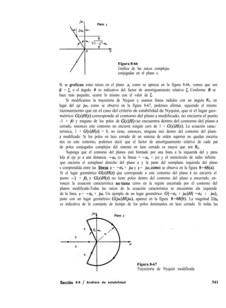 jwt Plano s
Figura 8-66
Gráfica de las raíces complejas
conjugadas en el plano s.
Si se grafican estas raíces en el plano s, como se aprecia en la figura 8-66, vemos que sen
19 = 5, o el ángulo 8 es indicativo del factor de amortiguamiento relativo 5. Conforme 8 se
hace más pequeño, ocurre lo mismo con el valor de 5.
Si modificamos la trayectoria de Nyquist y usamos líneas radiales con un ángulo &, en
lugar del eje jw, como se observa en la figura 8-67, podemos afirmar, siguiendo el mismo
razonamiento que en el caso del criterio de estabilidad de Nyquist, que si el lugar geo-
métrico G(s)H(s) corresponde al contorno del plano s modificado, no encierra el punto
-1 + j0 y ninguno de los polos de G(s)H(s se encuentra dentro del contorno del plano s)
cerrado, entonces este contorno no encierra ningún cero de 1 + G(s)H(s). La ecuación carac-
terística, 1 + G(s)H(s) = 0, no tiene, entonces, ninguna raíz dentro del contorno del plano
s modificado. Si los polos en lazo cerrado de un sistema de orden superior no quedan encerra-
dos en este contorno, podemos decir que el factor de amortiguamiento relativo de cada par
de polos conjugados complejos del sistema en lazo cerrado es mayor que sen 6%.
Suponga que el contorno del planos está formado por una línea a la izquierda del y para-
lela al eje jo a una distancia -u, (o la líneas = -u, + jo) y el semicírculo de radio infinito
que encierra el semiplano derecho del plano s y la parte del semiplano izquierdo del plano
s comprendida entre las lfneas s = -ab + jw y s = jo,como se observa en la figura 8-68(a).
Si el lugar geométrico G(s)H(s) que corresponde a este contorno del plano s no encierra el
punto -1’ + jo, y G(s)H(s) no tiene polos dentro del contorno del plano s encerrado, en-
tonces la ecuación característica no,tiene ceros en la región encerrada por el contorno del
planos modificado.Todas las raíces de la ecuación característica se encuentran ala izquierda
de la línea s = -u, + jw. Un ejemplo de un lugar geométrico G(-u0 + jw)H( -u, + jw),
junto con un lugar geométrico G(jw)H(jo), aparece en la figura 8-68(b). La magnitud l/u,
es indicativa de la constante de tiempo de los polos dominantes en lazo cerrado. Si todas las
io Plano s
Figura 8-67
Trayectoria de Nyquist modificada.
Secci6n 8-8 / Análisis de estabilidad 541
 