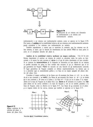 Figurath71
Mapeo conforme de las
retículas del plano s
dentro del plano G(s).
a Figura8-70
Modificación de un sistema con elementos
de realimentación a un sistema con
realimentación unitaria.
realimentación a un sistema con realimentación unitaria, como se aprecia en la figura 8-70.
Por tanto, el amilisis de la estabilidad relativa de un sistema con realimentación unitaria
puede extenderse a los sistemas con realimentación no unitaria.
También supondremos, a menos que se mencione lo contrario, que los sistemas son de
fase mínima; es decir, que la función de transferencia de lazo abierto G(s) no tiene polos ni
ceros en el semiplano derecho del plano s.
Análisis de la estabilidad relativa mediante un mapeo conforme. Uno de los pro-
blemas importantes al analizar un sistema de control es encontrar todos los polos en lazo
cerrado, o al menos los más cercanos al ejejw (o el par de polos dominantes en lazo cerrado).
Si se conocen las caracterfsticas de la respuesta en frecuencia en lazo abierto de un sistema,
es posible encontrar los polos en lazo cerrado más cercanos al eje jo. Obsérvese que el lu-
gar geométrico de Nyquist G(jw) no necesita ser una función de o analíticamente conocida.
El lugar geométrico de Nyquist completo se obtiene experimentalmente. La técnica que se
va a presentar aquí es esencialmente gráfica y se basa en un mapeo apegado del planos den-
tro del plano G(s).
Considere el mapeo conforme de las lineas con o constante (las líneas s = u + jo, en don-
de u es una constante y w varfa) y las lfneas de w constante (las líneas s = u + jo, en donde
0 es una constante y u varía) en el plano s. La línea u = 0 (eje jo) en el plano s se mapea
dentro de la traza de Nyquist en el plano G(s). Las lfneas de u constante en el plano s se ma-
pean dentro de las curvas similares a la traza de Nyquist y son en un sentido, paralelas a la
traza de Nyquist, como se observa en la figura 8-71. Las líneas de o constante en el plano
s se mapean dentro de las curvas, mismas que también se aprecian en la figura 8-71.
Im
Plano G
t
’ GO'o) '
Sección 8-9 / Estabilidad relativa 543
 
