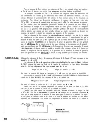 EJEMPLO8-20
Para un sistema de fase mínima, los márgenes de fase y de ganancia deben ser positivos
a fin de que el sistema sea estable. Los margenes negativos indican inestabilidad.
Los márgenes adecuados de fase y de aumento nos aseguran contra las variaciones de
los componentes del sistema y se especifican para valores de frecuencia definidos. Los dos
valores delimitan el comportamiento del sistema en lazo cerrado cerca de la frecuencia de
resonancia. Para obtener un desempeño satisfactorio, el margen de fase debe estar entre
30” y 60”, y el margen de ganancia debe ser mayor que 6 dB. Con estos valores, un sistema
de fase mínima tiene una estabilidad garantizada, incluso si la ganancia en lazo abierto y
las constantes de tiempo de los componentes varían en cierto grado. Aunque los márgenes
de fase y de ganancia solo proporcionan estimados globales del factor de amortiguamiento
relativo efectivo del sistema en lazo cerrado, ofrecen un medio conveniente de diseñar los
sistemas de control o ajustar las constantes de ganancia de los sistemas.
Para los sistemas de fase mínima, las caracterfsticas de magnitud y de fase de la función
de transferencia en lazo abierto se relacionan en forma estrecha. El requerimiento de que el
margen de fase esté entre 30” y 60” significa que, en las trazas de Bode, la pendiente de la
curva de magnitud logarftmica en la frecuencia de cruce de ganancia debe ser más gradual
que -40 dB/década. En la mayor parte de los casos prácticos, es conveniente para la estabili-
dad una pendiente de -20 dB/década en la frecuencia de cruce de ganancia. Si es de
-40 dB/década, el sistema puede ser estable o inestable. (Sin embargo, incluso si el sistema es
estable, el margen de fase es pequeño.) Si la pendiente de la frecuencia de cruce de ganancia
tiene una pendiente de -60 dB/década o mayor, es muy probable que el sistema sea inestable.
Obtenga los márgenes de fase y de ganancia del sistema de la figura 8-77 para los casos en los
queK=lOyK=lOO.
Los márgenes de fase y de ganancia se obtienen con facilidad de las trazas de Bode. La figura
8-78(a) contiene las trazas de Bode de la función de transferencia en lazo abierto determinada
con K = 10. Los márgenes de fase y de ganancia para K = 10 son
Margen de fase = 21”, Margen de ganancia = 8 dB
Por tanto, la ganancia del sistema se incrementa en 8 dB antes de que ocurra la inestabilidad.
Incrementar la ganancia de K = 10 a K = 100 mueve el eje 0 dB 20 dB hacia abajo, como se
aprecia en la figura 8-78(b). Los márgenes de fase y de ganancia son
Margen de fase = -3O”, Margen de ganancia = -12 dB
Por tanto, el sistema es estable para K = 10, pero inestable para K = 100.
Observe que uno de los aspectos convenientes del enfoque de las trazas de Bode es la facili-
dad con la cual se evalúan los efectos de los cambios de ganancia.
Considere que, para obtener un desempeño satisfactorio, debemos incrementar el margen de fase
a30°- 60’. Para ello se decrementa la ganancia K. Sin embargo, no es conveniente decrementar K,
dado que un valor pequeño de K producirá un error grande para la entrada de la pendiente Esto sugie-
re que puede ser necesario volver a dar forma a la curva de respuesta en frecuencia en lazo abierto
agregando una compensación. Las técnicas de compensación se analizan con detalle en el capítulo 9.
Capítulo 8 / Análisis de la respuesta en frecuencia
 