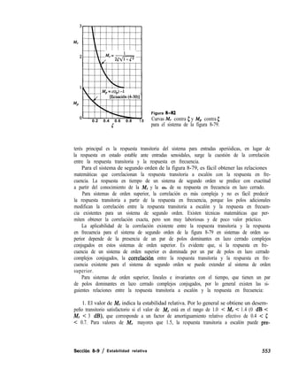 0.2 0.4 0.6 0.8 1.
5
Figura 8-82
0 Curvas M, contra 5 y Mp contra 5
para el sistema de la figura 8-79.
terés principal es la respuesta transitoria del sistema para entradas aperiódicas, en lugar de
la respuesta en estado estable ante entradas senoidales, surge la cuestión de la correlación
entre la respuesta transitoria y la respuesta en frecuencia.
Para el sistema de segundo orden de la figura 8-79, es fácil obtener las relaciones
matemáticas que correlacionan la respuesta transitoria a escalón con la respuesta en fre-
cuencia. La respuesta en tiempo de un sistema de segundo orden se predice con exactitud
a partir del conocimiento de la i& y la o1 de su respuesta en frecuencia en lazo cerrado.
Para sistemas de orden superior, la correlación es más compleja y no es fácil predecir
la respuesta transitoria a partir de la respuesta en frecuencia, porque los polos adicionales
modifican la correlación entre la respuesta transitoria a escalón y la respuesta en frecuen-
cia existentes para un sistema de segundo orden. Existen técnicas matemáticas que per-
miten obtener la correlación exacta, pero son muy laboriosas y de poco valor práctico.
La aplicabilidad de la correlación existente entre la respuesta transitoria y la respuesta
en frecuencia para el sistema de segundo orden de la figura 8-79 en sistemas de orden su-
perior depende de la presencia de un par de polos dominantes en lazo cerrado complejos
conjugados en estos sistemas de orden superior. Es evidente que, si la respuesta en fre-
cuencia de un sistema de orden superior es dominada por un par de polos en lazo cerrado
complejos conjugados, la correlaciõn entre la respuesta transitoria y la respuesta en fre-
cuencia existente para el sistema de segundo orden se puede extender al sistema de orden
superior.
Para sistemas de orden superior, lineales e invariantes con el tiempo, que tienen un par
de polos dominantes en lazo cerrado complejos conjugados, por lo general existen las si-
guientes relaciones entre la respuesta transitoria a escalón y la respuesta en frecuencia:
1. El valor de M, indica la estabilidad relativa. Por lo general se obtiene un desem-
peño transitorio satisfactorio si el valor de M, está en el rango de 1.0 < M, < 1.4 (0 dB <
M, < 3 dB), que corresponde a un factor de amortiguamiento relativo efectivo de 0.4 < 5
< 0.7. Para valores de M, mayores que 1.5, la respuesta transitoria a escalón puede pre-
Seccibn 8-9 / Estabilidad relativa 553
 