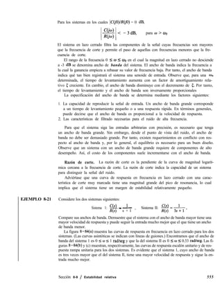 Para los sistemas en los cuales IC(iO)lRGO) = 0 dB,
para W > ab
El sistema en lazo cerrado filtra las componentes de la señal cuyas frecuencias son mayores
que la frecuencia de corte y permite el paso de aquellas con frecuencias menores que la fre-
cuencia de corte.
El rango de la frecuencia 0 5 o I ab en el cual la magnitud en lazo cerrado no desciende
a -3 dB se denomina ancho de banda del sistema. El ancho de banda indica la frecuencia a
la cual la ganancia empieza a rebasar su valor de frecuencia baja. Por tanto, el ancho de banda
indica qué tan bien registrará el sistema una senoide de entrada. Observe que, para una wn
determinada, el tiempo de levantamiento aumenta con un factor de amortiguamiento rela-
tivo c creciente. En cambio, el ancho de banda disminuye con el decremento de 5. Por tanto,
el tiempo de levantamiento y el ancho de banda son inversamente proporcionales
La especificación del ancho de banda se determina mediante los factores siguientes:
1. La capacidad de reproducir la señal de entrada. Un ancho de banda grande corresponde
a un tiempo de levantamiento pequeño o a una respuesta rápida. En términos generales,
puede decirse que el ancho de banda es proporcional a la velocidad de respuesta.
2. Las características de filtrado necesarias para el ruido de alta frecuencia.
Para que el sistema siga las entradas arbitrarias con precisión, es necesario que tenga
un ancho de banda grande. Sin embargo, desde el punto de vista del ruido, el ancho de
banda no debe ser demasiado grande. Por tanto, existen requerimientos en conflicto con res-
pecto al ancho de banda y, por lo general, el equilibrio es necesario para un buen diseño.
Observe que un sistema con un ancho de banda grande requiere de componentes de alto
desempeño. Así, el costo de los componentes suele incrementarse con el ancho de banda.
Razón de corte. La razón de corte es la pendiente de la curva de magnitud logarít-
mica cercana a la frecuencia de corte. La razón de corte indica la capacidad de un sistema
para distinguir la señal del ruido.
Adviértase que una curva de respuesta en frecuencia en lazo cerrado con una carac-
terística de corte muy marcada tiene una magnitud grande del pico de resonancia, lo cual
implica que el sistema tiene un margen de estabilidad relativamente pequeño.
EJEMPLO 8-21 Considere los dos sistemas siguientes:
Sistema 1: w- 1- -
Ns) s + l ’
Sistema II:
Compare sus anchos de banda. Demuestre que el sistema con el ancho de banda mayor tiene una
mayor velocidad de respuesta y puede seguir la entrada mucho mejor que el que tiene un ancho
de banda menor.
La figura 8-84(a) muestra las curvas de respuesta en frecuencia en lazo cerrado para los dos
sistemas. (Las curvas asintóticas se indican con líneas de guiones.) Encontramos que el ancho de
banda del sistema 1 es 0 5 w ZG 1 rad/seg y que la del sistema II es 0 5 w 5 0.33 radkeg. Las fi-
guras 8-84(b) y (c) muestran, respectivamente, las curvas de respuesta escalón unitario y de res-
puesta rampa unitaria para los dos sistemas. Es evidente que el sistema 1, cuyo ancho de banda
es tres veces mayor que el del sistema II, tiene una mayor velocidad de respuesta y sigue la en-
trada mucho mejor.
Sección 8-9 / Estabilidad relativa 555
 