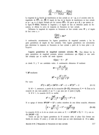 02 W4 C(h)-=
PA 1 + G(jo,) = -RCjwl)
La magnitud de la función de transferencia en lazo cerrado en o = WI es el cociente entre las
magnitudes de o’a y de & El ángulo de fase de la función de transferencia en lazo cerrado
en w = WI es el ángulo formado por los vectores & a Pd, que es $J - 8, y que aparece en
la figura 8-85(b). Midiendo la magnitud y el ángulo de fase en diferentes puntos de fre-
cuencia, se obtiene la curva de respuesta en frecuencia en lazo cerrado.
Definamos la magnitud de respuesta en frecuencia en lazo cerrado como M y el ángulo
de fase como a, o
A continuación, encontraremos los lugares geométricos de magnitud constante y los lu-
gares geométricos de ángulo de fase constante. Tales lugares geométricos son convenientes
para determinar la respuesta en frecuencia en lazo cerrado a partir de la traza polar o de
Nyquist.
Lugares geométricos de magnitud constante (círculos M). Para obtener los lu-
gares geométricos de magnitud constante, primero consideremos que G(jo) es una canti-
dad compleja que se escribe del modo siguiente:
G(jo) = X + jY
en donde X y Y son cantidades reales. A continuación obtenemos M mediante
M=Ix
Il + X+ jYI
Y M2 mediante
2 2
M2= &J2'+,
Por tanto
X2(1 - M2) - 2M2X - M2 + (1 - M2)Y2 = 0 (8-15)
Si M = 1, entonces, a partir de la ecuación (8-15), obtenemos X = -4. Ésta es la
ecuación de una recta paralela al eje Y y que pasa por el punto (-4,O).
Si M # 1, la ecuación (8-15) se escribe
2M2 M2- -
p+p-lx+ M2--1
+P=o
Si se agrega el término W/(iW - 1)2 a ambos miembros de esta última ecuación, obtenemos
La ecuación (8-16) es la de un círculo con centro en X = - W/(Mz - l), Y = 0 y con ra-
dio lM/(Mz - l)].
Vemos así que los lugares geométricos de M constante sobre el plano G(s) forman una
familia de círculos. El centro y el radio del círculo para un valor determinado de M se calcu-
Sección 8-10 / Respuesta en frecuencia en lazo cerrado 557
 