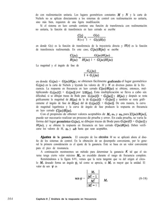564
do con realimentación unitaria. Los lugares geométricos constantes M y N y la carta de
Nichols no se aplican directamente a los sistemas de control con realimentación no unitaria,
sino más bien, requieren de una ligera modificación.
Si el sistema en lazo cerrado contiene una función de transferencia con realimentación
no unitaria, la función de transferencia en lazo cerrado se escribe
C(s)-= G(s)
R(s) 1 + G(s)H(s)
en donde G(s) es la función de transferencia de la trayectoria directa y H(s) es la función
de transferencia realimentada. En este caso, C~w)/Z?(jw) se escribe
1Ccio) _ G(jw)H(jo)
R(jw) H(jo) 1 + GCjw)HCjo)
La magnitud y el ángulo de fase de
W4
1 + W4
en donde Gr(jw) = G@I)H~Co , se obtienen fácilmente graficando el lugar geométrico)
Gr(jw) en la carta de Nichols y leyendo los valores de M y N en diversos puntos de la fre-
cuencia. La respuesta en frecuencia en lazo cerrado C(jo)lR@~) se obtiene, entonces, mul-
tiplicando Gr(@~)/[l + Cr&)] por l/H@). Esta multiplicación se lleva a cabo sin
dificultad, si se dibujan trazas de Bode para Gr@~)l[l + Gl(jw)] y H(@) y después se resta
gráficamente la magnitud de II de la de GlCjw)/[l + G&u)] y también se resta gráfi-
camente el ángulo de fase de H(io) del de Gr(iw)l[l + Gr(jw)]. De esta manera, la curva
de magnitud logarítmica y la curva de ángulo de fase producen la respuesta en frecuencia
en lazo cerrado C(jo)/R(iw).
Con el propósito de obtener valores aceptables de M,, wI, y ab, para ~C(jco)/R@o)~,
puede ser necesario realizar un proceso de prueba y error. En cada prueba, se varía la
forma del lugar geometrico Gr(jw), se dibujan trazas de Bode para Gr@~)l[l + GI@J)] y
HGo), y se obtiene la respuesta en frecuencia en lazo cerrado C(jw)R(iw). Deben verifi-
carse los valores de M,, wr y wb hasta que sean aceptables.
qjustes de la ganancia. El concepto de los cfrculos M no se aplicará ahora al dise-
ño de los sistemas de control. En la obtención de un desempeño conveniente, por lo gene-
ral la primera consideración es el ajuste de la ganancia. Éste se basa en un valor conveniente
para el pico de resonancia.
A continuación mostraremos un método para determinar la ganancia K tal que el sis-
tema tenga cierto valor máximo M,, no excedido durante el rango de frecuencia completo.
Remitiéndonos a la figura 8-91, vemos que la recta tangente que va del origen al círcu-
lo M, deseado forma un ángulo t,!~, tal como se aprecia, si M, es mayor que la unidad. El
valor de sen v es
senq =
=IMF-1
MT M,
M? - 1
Capítulo 8 / Análisis de la respuesta en frecuencia
(8-18)
 