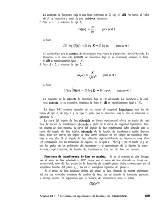 La asíntota de frecuencia baja es una línea horizontal en 20 log K dB. Por tanto, el valor
de K se encuentra a partir de esta asfntota horizontal.
2. Para A = 1, o sistemas de tipo 1,
G(jo) =;, para 0 4 1
o bien
20 log IG(jw) 1= 20 log K - 20 log o, para w + 1
lo cual indica que la asíntota de frecuencia baja tiene la pendiente -20 dB/década. La
frecuencia a la cual esta asíntota de frecuencia baja (o su extensión) interseca la línea
0 dB es numéricamente igual a K.
3. Para 1 = 2, o sistemas de tipo 2,
(3.i~) =&, para w 4 1
o bien
20 log IG(@) 1= 20 log K - 40 log w, para 0 Q 1
La pendiente de la asíntota de frecuencia baja es -40 dB/década. La frecuencia a la cual
esta asíntota (o su extensión) interseca la línea 0 dB es numéricamente igual a K.
La figura 8-95 contiene ejemplos de las curvas de magnitud logarftmica para los sis-
temas de tipo 0, de tipo 1 y de tipo 2, junto con la frecuencia con la cual se relaciona la
ganancia K.
La curva del ángulo de fase obtenida en forma experimental ofrece un medio de veri-
ficar la función de transferencia obtenida a partir de la curva de magnitud logarítmica. Para
un sistema de fase mínima, la curva del ángulo de fase experimental debe coincidir con la
curva del ángulo de fase teórico, obtenida de la función de transferencia recién determi-
nada. Estas dos curvas del ángulo de fase deben coincidir en los rangos de frecuencia muy
baja y muy alta. Si el ángulo de fase obtenido experimentalmente en frecuencias muy altas
(en comparación con las frecuencias de esquina) no es igual a -9O”(q - p), en donde p y q
son los grados de los polinomios del numerador y el denominador de la función de trans-
ferencia, respectivamente, la función de transferencia debe ser de fase no mínima.
Funciones de transferencia de fase no mínima. Si en el extremo de alta frecuen-
cia, el atraso de fase calculado es 180” menor que el atraso de fase obtenido en forma ex-
perimental, uno de los ceros de la función de transferencia debe encontrarse en el
semiplano derecho del plano s, y no en el semiplano izquierdo del plano s.
Si el atraso de fase calculado difiere del atraso de fase obtenido de manera experimen-
tal por una velocidad constante de cambio de fase, hay un retardo de transporte presente,
o tiempo muerto. Si suponemos que la función de transferencia tiene la forma
G(s)emTs
Sección 8-11 / Determinación experimental de funciones de transferencia- 569
 