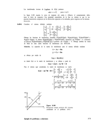 Las transformadas inversas de Laplace de C(S) producen
c(t) = t - T, para t 2 0
La figura 8-100 muestra la curva de respuesta c(t) contra 1. (Observe el comportamiento defec-
tuoso al inicio de respuesta.) Una propiedad característica de la fase no mínima es que la res-
puesta transitoria empieza en la dirección opuesta a la entrada, pero regresa en la misma
dirección.
A-W. Considere el sistema definido mediante
[i:] = [-2: -:][::]+ [u :][u:]
[y:] = [i Y][*:]Obtenga las funciones de transferencia senoidales Y~(iw)/U~(jw), Yz&J)/UI&), Y~(jw)/U&w) y
Y~(io)l Uz(jw). Al obtener Y~(jw)llJ~(iw) y Y@o)lV~(iw), suponemos que U2(jw) = 0. Asimismo,
al obtener Y~(jw)lUz(iw) y Yz(jw)lU (J ),2 ¿u s u ponemos que UI = 0. Obtenga también las trazas
de Bode de estas cuatro funciones de transferencia con MATLAB.
Solución. La expresión de la matriz de transferencia para el sistema definido mediante
i = Ax + Bu
i = Cx + Du
se obtiene por medio de
Y(s) = G(s)U(s)
en donde G(s) es la matriz de transferencia y se obtiene a partir de
G(s) = C(s1 - A)-‘B + D
Para el sistema aquí considerado, la matriz de transferencia se vuelve
Figura 8-100
Respuesta rampa unitaria del sistema
considerado en el problema A-8-3.
Ejemplo de problemas y soluciones 575
 