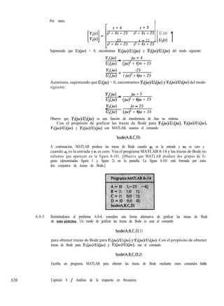 576
Por tanto,
s+4 s+5
s2 + 4s + 25 s2 + 4s + 25 U,(s)
-25 s - 2 5 1[U*(s) 1s2 + 4s + 25 s2 + 4s + 25
Suponiendo que U&w) = 0, encontramos Y~(ju~)lU~(io) y Ydjw)/&(jo) del modo siguiente:
YI@) _ jw + 4
U,(jw) (jo)2 + 4jw + 25
Y2(jw) -25-=
U,(jw) ( jw)2 + 4jco + 25
Asimismo, suponiendo que UI = 0, encontramos Y~(jw)lUdja~) y Y@o)/U2@o) del modo
siguiente:
YI_ jw + 5
U,(jw) (jw)2 + 4jm + 25
Y2(jm)_ jo - 25
U,(jo) (jw)’ + 4jco + 25
Observe que Y&o)lU~(jo) es una función de transferencia de fase no mínima.
Con el propósito de graficar las trazas de Bode para Y~(iu~)lU~(iw), Ydjw)/U~(jw),
Y~(jw)lU~(jw) y Y~(jo~)lU~(iw) con MATLAB, usamos el comando
bode(A,B,C,D)
A continuación, MATLAB produce las trazas de Bode cuando u1 es la entrada y u2 es cero y
cuando u2 es la entrada y u1 es cero. Vea el programa MATLAB 8-14 y las trazas de Bode re-
sultantes que aparecen en la figura 8-101. [Observe que MATLAB produce dos grupos de fi-
guras (denominadas figura 1 y figura 2) en la pantalla. La figura 8-101 está formada por estos
dos conjuntos de trazas de Bode.]
A-8-5. Remitiéndonos al problema A-8-4, considere una forma alternativa de graficar las trazas de Bode
de esteSistema. Un modo de graficar las trazas de Bode es usar el comando
bode(A,B,C,D,l)
para obtener trazas de Bode para Y~(jw)/U~(jco) y Ydjw)lU~(jw). Con el propósito de obtener
trazas de Bode para Y~@J)IU&B) y Y2(jo)IU2(jo), use el comando
bode(A,B,C,D,2)
Escriba un programa MATLAB para obtener las trazas de Bode mediante estos comandos bode.
Capítulo 8 / Análisis de la respuesta en frecuencia
 