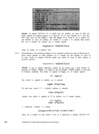578
Solución. El programa MATLAB 8-15 se escribió para este problema. Las trazas de Bode pro-
ducidas mediante este programa aparecen en la figura 8- 102. En estos diagramas no es fácil iden-
tificar cuáles curvas son para YIy cuáles para Y&). Por lo común se usa el comando text
para identificar las curvas. Sin embargo, este comando no se aplica a los comandos bode actuales.
Para usar el comando text, podemos usar el comando siguiente:
[mag,phase,wl = bode(A,B,C,D,iu,w)
Véanse los detalles en el problema A-8-6.
A-8-6. Remitiéndonos a los problemas A-g-4 y A-8-5, considere graficar las trazas de Bode para el
mismo sistema analizado en dichos problemas. Use el comando text para distinguir las curvas de
las trazas. Escriba un programa MATLAB posible para graficar las trazas de Bode mediante el
comando siguiente:
[mag,phase,w] = bode(A,B,C,D,iu,w)
Solución. Al usar el comando especificado, considere que las matrices mag y phase contienen las
magnitudes de YIy Yz(jw) y los ángulos de fase para YIy Yz(jw) calculados en cada punto
de frecuencia considerado. Para obtener la magnitud de YI( use el comando siguiente:
Yl = mag*[l;Ol
Para convertir la magnitud en decibeles, use el enunciado
magdB = 2O*logl O(mag)
Por tanto, para convertir Y 1 a decibeles, introduzca el enunciado
Yl dB = 2O*Iogl O(Y1)
Asimismo, para graficar la magnitud de Y2 en decibeles, use el comando siguiente:
Y2 = mag*[O;ll
Y2dB = 2O*logl O(Y2)
A continuación, introduzca el comando
semilogx(w,Yl dB,‘o’,w,Yl dB,‘-‘,w,Y2dB,‘x’,Y2dB,‘-‘)
Ahora, use el comando text para escribir el texto en la figura.Véase el programa MATLAB 8-16.
Capítulo 8 / Análisis de la respuesta en frecuencia
 