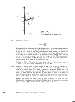 Im
2
1
Figura 8-105
Traza polar de
G(jti) obtenida en el problema A-8-8.
A-8-9. Considere la función
F(s) = 5
El mapeo conforme de las líneas w = 0, 21, k2 y las líneas u = 0, 51, r+2 genera círculos en el
plano F(s), como se observa en la figura 8- 106. Demuestre que si el contorno del planos encierra
el polo de F(s), el origen del plano F(s) queda encerrado en sentido contrario a las manecillas del
reloj. Si el contorno en el planos encierra el cero de F(s), el origen del plano F(s) no queda encerra-
do en sentido de las manecillas del reloj. Si el contorno en el plano s encierra tanto el cero como
el polo, o si el contorno no encierra el cero ni el polo, el origen del plano F(s) no queda encerrado
mediante el lugar geométrico de F(s). (Considere que, en el plano s, un punto representativo s
traza un contorno en el sentido de las manecillas del reloj.)
Solución. La figura 8-107 aporta una solución gráfica; aquí se observan contornos cerrados en
el plano s y sus curvas cerradas correspondientes en el plano F(s).
A-8-10. Demuestre el siguiente teorema de mapeo: suponga que F(s) es un cociente de polinomios en s.
Suponga que P es el número de polos y que Z es el número de ceros de F(s) que se encuentran
dentro de un contorno cerrado en el plano s, considerada la multiplicidad. Suponga que el con-
torno cerrado no pasa por polos ni ceros de F(s). A continuación, el contorno cerrado en el
plano s se mapea dentro del plano F(s) como una curva cerrada. El número N de encierros del
origen del plano F(s) en el sentido de las manecillas del reloj, conforme un punto representativo s
traza el contorno completo en el planos en el sentido de las manecillas del reloj, es igual a Z - P.
Solución. Para comprobar este teorema, usamos el teorema de Cauchy y el teorema del residuo.
El teorema de Cauchy plantea que la integral de F(s) alrededor de un contorno cerrado en el
plano s es cero si F(s) es analítica dentro del contorno cerrado y sobre él, o
584 Capítulo 8 / Análisis de la respuesta en frecuencia
 