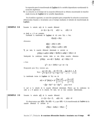 EJEMPLO 2-8
EJEMPLO 2-9
la expresión para la transformada de Laplace de la variable dependiente reordenando la
ecuación algebraica.
,
2. La solución en el tiempo de la ecuación diferencial se obtiene encontrando la transfor-
mada inversa de Laplace de la variable dependiente.
En el análisis siguiente, se usan dos ejemplos para comprobar la solución a ecuaciones
diferenciales lineales e invariantes con el tiempo mediante el método de transformada de
Laplace.
Encuentre la solución x(t) de la ecuación diferencial
x+3i+2x=o, x(O) = a, X(O) = b
en donde a y b son constantes.
Escribiendo la transformada de Laplace de x(t) como X(s), o bien,
WOI = X(s)
obtenemos
Lqi] = sX(s) - x(O)
qi] = s2X(s) - sx(0) - X(O)
Y, por tanto, la ecuación diferencial determinada se convierte en
[$X(s) - xx(O) - i(O)] + 3[sX(s) - x(O)] + 2X(s) = 0
Sustituyendo las condiciones iniciales dadas en esta última ecuación, obtenemos
[s”X(s) - as - b] + 3[sX(s) - a] + 2X(s) = 0
o bien
(s” + 3s + 2)X(s) = as + b + 3a
Despejando para X(s), tenemos que,
X(s) =
as + b + 3a as + b + 3a 2a+b a + b
s2 + 3s + 2 = (s + l)(s + 2)
=---
s + l s+2
La transformada inversa de Laplace de X(s) nos da
x(t) = ce-‘[x(s>] = ce-l[S] - P[q
= (2~2 + b)e-‘- (a + b)e-2t, para t 2 0
lo cual es la solución de la ecuación diferencial determinada. Observe que las condiciones ini-
ciales a y b aparecen en la solución. Por tanto, x(t) no tiene constantes indeterminadas.
Encuentre la solución x(t) de la ecuación diferencial
i+2i+5x=3, x(O) = 0, X(O) = 0
Si observamos que (e[3] = 3/s, i(O) = 0, y que X(O) = 0, la transformada de Laplace de la
ecuación diferencial se convierte en
s2X(s) + 2sX(s) + 5X(s) = :
Sección 2-7 / Solución de ecuaciones diferenciales lineales e invariantes con el tiempo 45
 