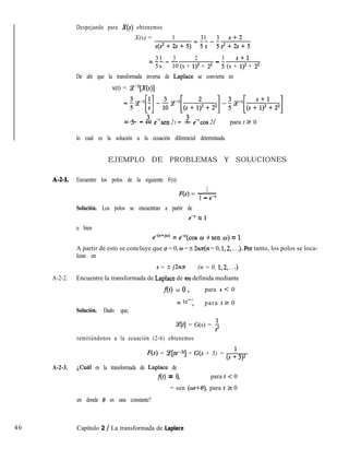 Despejando para X(S) obtenemos
X(s) = 3 31 3 s+2
s(s2+2s+5)=5s-5s2+2s+5
31 3 2 3 s+l=----
-5s 10 (s + 1)2 + 22 J (s + 1)2 + 22
De ahí que la transformada inversa de Laplace se convierta en
x(t) = P[X(s)]
=~~-~[~]-3-~[(s+;*+22]-~~-~[(s~;~+22]
3 3=- - - 35 10 e-‘sen 2 t 5 e-*cos 2t> para t 2 0
lo cual es la solución a la ecuación diferencial determinada.
EJEMPLO DE PROBLEMAS Y SOLUCIONES
A-2-1. Encuentre los polos de la siguiente F(s):
1
F(s) = -
1 - e-’
Solución. Los polos se encuentran a partir de
e” = 1
o bien
e-@+j”) = ewa(cos w -j sen w) = 1
A partir de esto se concluye que u = 0, UI = ? 2nn(n = 0, 1,2,. . .).Por tanto, los polos se loca-
lizan en
s = ? j2n3c (n = 0, 1,2,. . .)
A-2-2. Encuentre la transformada de Laplace de f(t) definida mediante
f(t) = 0 > para t < 0
= te”’> para tz 0
Solución. Dado que,
(e[t] = G(s) = $
remitiéndonos a la ecuación (2-6) obtenemos
F(s) = Ce[te-3’1 = G(s + 3) = (s + 3)2
A-2-3. ¿Cuál es la transformada de Laplace de
f(t) = 9 para t < 0
= sen (wt+O), para t 2 0
en donde 8 es una constante?
46 Capítulo 2 / La transformada de Laplace
 