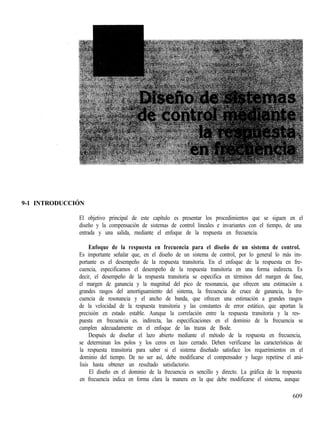 9-1 INTRODUCCIÓN
El objetivo principal de este capítulo es presentar los procedimientos que se siguen en el
diseño y la compensación de sistemas de control lineales e invariantes con el tiempo, de una
entrada y una salida, mediante el enfoque de la respuesta en frecuencia.
Enfoque de la respuesta en frecuencia para el diseño de un sistema de control.
Es importante señalar que, en el diseño de un sistema de control, por lo general lo más im-
portante es el desempeño de la respuesta transitoria. En el enfoque de la respuesta en fre-
cuencia, especificamos el desempeño de la respuesta transitoria en una forma indirecta. Es
decir, el desempeño de la respuesta transitoria se especifica en términos del margen de fase,
el margen de ganancia y la magnitud del pico de resonancia, que ofrecen una estimación a
grandes rasgos del amortiguamiento del sistema, la frecuencia de cruce de ganancia, la fre-
cuencia de resonancia y el ancho de banda, que ofrecen una estimación a grandes rasgos
de la velocidad de la respuesta transitoria y las constantes de error estático, que aportan la
precisión en estado estable. Aunque la correlación entre la respuesta transitoria y la res-
puesta en frecuencia es. indirecta, las especificaciones en el dominio de la frecuencia se
cumplen adecuadamente en el enfoque de las trazas de Bode.
Después de diseñar el lazo abierto mediante el método de la respuesta en frecuencia,
se determinan los polos y los ceros en lazo cerrado. Deben verificarse las características de
la respuesta transitoria para saber si el sistema diseñado satisface los requerimientos en el
dominio del tiempo. De no ser así, debe modificarse el compensador y luego repetirse el aná-
lisis hasta obtener un resultado satisfactorio.
El diseño en el dominio de la frecuencia es sencillo y directo. La gráfica de la respuesta
en frecuencia indica en forma clara la manera en la que debe modificarse el sistema, aunque
609
 