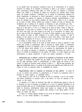 610
no sea posible hacer una predicción cuantitativa exacta de las características de la respuesta
transitoria. El enfoque de la respuesta en frecuencia se aplica a los sistemas o componentes
cuyas características dinámicas están dadas en forma de datos de respuesta en frecuencia.
Observe que, debido a la dificultad de obtener las ecuaciones que controlan ciertos compo-
nentes, por ejemplo neumáticos o hidráulicos, por lo general las características dinámicas de
dichos componentes se determinan en forma experimental a través de pruebas de respuesta
en frecuencia. Las gráficas de respuesta en frecuencia obtenidas experimentalmente se com-
binan con facilidad con otras gráficas obtenidas del mismo modo cuando se usa el enfoque
de las trazas de Bode. Observe también que, cuando se trabaja con ruido de frecuencia alta,
encontramos que el enfoque de la respuesta en frecuencia es más conveniente que otros.
Básicamente hay dos enfoques de diseño en el dominio de la frecuencia. Uno es el en-
foque de la traza polar y el otro es el enfoque de las trazas de Bode. Cuando se añade un
compensador, la traza polar no conserva su forma original, por lo que es necesario dibujar
una nueva traza polar, esto toma tiempo y, por tanto, no es conveniente. En cambio, agre-
gar las trazas de Bode del compensador a las trazas de Bode originales es muy simple y, por
tanto, grafícar las trazas de Bode completas es un asunto sencillo. Asimismo, si varía la
ganancia en lazo abierto, la curva de magnitud se mueve hacia arriba o hacía abajo sin que
se modifique la pendiente de la curva, y la curva de fase no cambia. Por tanto, para propósi-
tos de diseño, es mejor trabajar con las trazas de Bode.
En un procedimiento común de las trazas de Bode, primero se ajusta la ganancia en lazo
abierto para cumplir el requerimiento sobre la precisión en estado estable. A continuación
se grafican las curvas de magnitud y fase en el lazo abierto sin compensar (con la ganan-
cia en lazo abierto recién ajustada). Si no se satisfacen las especificaciones del margen de
fase y del margen de ganancia, se determina un compensador conveniente que vuelva a dar
forma a la función de transferencia en lazo abierto. Por último, si se debe cumplir con otros
requerimientos, se intenta satisfacerlos, a menos que algunos contradigan a los otros.
Información que se obtiene a partir de la respuesta en frecuencia en lazo abierto.
La región de frecuencia baja (aquella muy por debajo de la frecuencia de cruce de ganan-
cia) del lugar geométrico indica el comportamiento en estado estable del sistema en lazo
cerrado. La región de frecuencia media (cercana al punto - 1 + iO) del lugar geométrico ín-
dica una estabilidad relativa. La región de frecuencia alta (aquella muy arriba de la fre-
cuencia de cruce de ganancia) indica la complejidad del sistema.
Requerimientos sobre la respuesta en frecuencia en lazo abierto. Se puede de-
cir que, en muchos casos prácticos, la compensación es, en esencia, un compromiso entre la
precisión en estado estable y la estabilidad relativa.
Para obtener un valor alto de la constante de error de velocidad, y aún así una estabili-
dad relativa satisfactoria, es necesario volver a dar forma a la curva de respuesta en fre-
cuencia en lazo abierto.
La ganancia en la región de frecuencia baja debe ser suficientemente grande y, cerca de
la frecuencia de cruce de ganancia, la pendiente de la curva de magnitud logarítmica en las
trazas de Bode debe ser de -20 dB/década. Esta pendiente debe extenderse sobre una
banda de frecuencia suficientemente amplia para asegurar un margen de fase adecuado.
Para la región de frecuencia alta, la ganancia debe atenuarse lo más rápido posible a fin de
reducir los efectos del ruido.
La figura 9-1 contiene algunos ejemplos de las curvas de respuesta en frecuencia en lazo
abierto y en lazo cerrado deseables y no deseables.
Capítulo 9 / Diseño de sistemas de control mediante la respuesta en frecuencia
 