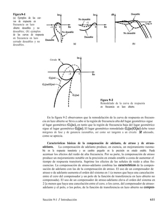Figura%l
(a) Ejemplos de las cur-
vas de respuesta en
frecuencia en lazo
abierto deseables y no
deseables; (b) ejemplos
de las curvas de respuesta
en frecuencia en lazo
cerrado deseables y no
D+ble * “36;
deseables. (4 (b)
Círculo M
Re
l-
Figura 9-2
Remodelado de la curva de respuesta
en frecuencia en lazo abierto.
En la figura 9-2 observamos que la remodelación de la curva de respuesta en frecuen-
cia en lazo abierto se lleva a cabo si la región de frecuencia alta del lugar geométrico sigue
al lugar geométrico G~@o), en tanto que la región de frecuencia baja del lugar geométrico
sigue al lugar geométrico Gs(&). El lugar geométrico remodelado G,(jw)G(jw) debe tener
márgenes de fase y de ganancia razonables, así como ser tangente a un círculo M adecuado,
como se aprecia.
Características básicas de la compensación de adelanto, de atraso y de atraso-
adelanto. La compensación de adelanto produce, en esencia, un mejoramiento razona-
ble en la respuesta transitoria y un cambio pequeño en la precisión en estado estable. Puede
acentuar los efectos del ruido de alta frecuencia. Por su parte, la compensación de atraso
produce un mejoramiento notable en la precisión en estado estable a costa de aumentar el
tiempo de respuesta transitoria. Suprime los efectos de las señales de ruido a altas fre-
cuencias. La compensación de atraso-adelanto combina las caracterfsticas de la compen-
sación de adelanto con las de la compensación de atraso. El uso de un compensador de
atraso o de adelanto aumenta el orden del sistema en 1 (a menos que haya una cancelación
entre el cero del compensador y un polo de la función de transferencia en lazo abierto no
compensada). El uso de un compensador de atraso-adelanto eleva el orden del sistema en
2 [a menos que haya una cancelación entre el cero, o los ceros, del compensador de atraso-
adelanto y el polo, o los polos, de la función de transferencia en lazo abierto no compen-
Sección 9-1 / Introducción 611
 