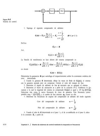 Figura 9-5
Sistema de control.
1. Suponga el siguiente compensador de adelanto:
1
,Y+=
G,(s) = K,a s = K, * (0 < a < 1)
S+-
aT
Defina
Así,
K,a = K
G,(s) = K ,‘T,++ll
La función de transferencia en lazo abierto del sistema compensado es
G,(s)G(s) = K -$+ G(s) = -&+ KG(s) = s G,(s)
en donde
G,(s) = KG(s)
Determine la ganancia K que satisfaga el requerimiento sobre la constante estática de
error determinada.
2. Usando la ganancia K determinada, dibuje las trazas de Bode de GI@), el sistema
con la ganancia ajustada pero sin compensar. Calcule el valor del margen de fase.
3. Determine el ángulo de adelanto de fase # necesario que se agregará al sistema.
4. Determine el factor de atenuación a a partir de la ecuación (9-1). Establezca la fre-
cuencia a la cual la magnitud del sistema no compensado GI@II) es igual a -20 log (l/&).
Seleccione ésta como la nueva frecuencia de cruce de ganancia. Esta frecuencia corres-
ponde a w,,, = l/(k’&‘J, y el cambio de fase máximo $m ocurre en ella.
5 . Determine las frecuencias de esquina del compensador de adelanto del modo siguiente:
Cero del compensador de adelanto: “2
T
Polo del compensador de adelanto: &)= I
aT
6. Usando el valor de K determinado en el paso 1 y el de a establecido en el paso 4, calcu-
le la constante K, a partir de
614 Capitulo 9 / Diseño de sistemas de control mediante la respuesta en frecuencia
 