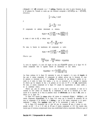 y IG~(jw)l= -6.2 dB corresponde a w = 9 radkeg. Elegiremos esta como la nueva frecuencia de cru-
ce de ganancia wC. Tomando en cuenta que esta frecuencia corresponde a l/(&Z’),o wC = l/(Vk’),
obtenemos
$ = &xwc = 4.43
Y
- -a; - $ = 18.4
El compensador de adelanto determinado es, entonces,
de donde el valor de K, se obtiene como
K=~===417c a 0.24 ’
Por tanto, la función de transferencia del compensador se vuelve
G,(s) = 41.7s = 10 ;” 1 ;
Observe que
G,(s) G,(s)
K G,(s) = 1o lOG(s) = G,(s)G(s)
La curva de magnitud y la curva del ángulo de fase para G,(jw)/lO aparecen en la figura 9-8. El
sistema compensado tiene la siguiente función de transferencia en lazo abierto:
s + 4.41 4
G,(s)G(s) = 41.7 -____
s + 18.4 s(s + 2)
Las líneas continuas de la figura 9-8 representan la curva de magnitud y la curva del angula de
fase para el sistema compensado. El compensador de adelanto provoca que la frecuencia de cruce
de ganancia se incremente de 6.3 a 9 radkeg. El incremento de esta frecuencia significa un au-
mento en el ancho de banda. Esto implica, a su vez, un incremento en la velocidad de respuesta.
Se observa que los márgenes de fase y de ganancia son de cerca de 50” y +m dB, respectivamente.
Por tanto, el sistema compensado de la figura 9-9 cumple los requerimientos en estado estable y
de la estabilidad relativa.
Observe que, para los sistemas de tipo 1, como el sistema recién considerado, el valor de la
constante de error estático de velocidad K, es simplemente el valor de la frecuencia en la inter-
sección de la extensión de la línea de pendiente inicial -20 dB/década con la línea 0 dB, como se
observa en la figura 9-8.
La figura 9-10 muestra las tr%zas polares del sistema no compensado Ge= lOG(jw) y del
sistema compensado G&)G(jo). En la figura 9-10 vemos que la frecuencia de resonancia del sis-
tema no compensado es de alrededor de 6 radlseg y que la del sistema compensado es de aproxi-
madamente 7 radlseg. (Esto tambien indica que se ha incrementado el ancho de banda.)
En la figura 9-10 encontramos que el valor del pico de resonancia M para el sistema no com-
pensado con K = 10 es 3. El valor de M para el sistema compensado es 1.29. Esto muestra clara-
mente que el sistema compensado tiene una estabilidad relativa mejorada. (Observe que el
Secci6n 9-2 / Compensaciód de adelanto 617
 