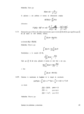 Solución. Dado que
Y[sen wt] = w
s2 + Iu2
Si aplicamos a este problema el teorema de diferenciación compleja
obtenemos
d2 wCe cf(t)] = Ce[t2 sen 021 = 2 -=
[ 1 -2w3 + 6ws2
s2 + w2 (s2 + w2)3
A-2-8. Demuestre que si f(t) es de orden exponencial y que si existe Jr f(t) dt [lo que significa que si
f(t) dt supone un valor definido], entonces,
en donde F(S) = T[f(t)].
Solución. Observe que
I
mflt) dt = lím
0 I
‘f(t) dt
*+m 0
Remitiéndonos a la ecuación (2-9),
Ce
Ll 1
‘f(t)dt =%
0 S
Dado que Jo f(t) dt existe, aplicando el teorema de valor final a este caso,
o bien
I
mf(f) dt = líí F(s)
0
A-2-9. Determine la transformada de Laplace de la integral de convolución:
fl(t)*f2(r) = 1’ z[l - e-@-ti] dz = f (t - r)(l - eP) dz
0 0
en donde
f&) = fi(4 0, para t < 0
fl(4 = 4 para t Z 0
ti(t) = 1 - e-‘, para t 2 0
Solución. Observe que
Ejemplo de problemas y soluciones 49
 